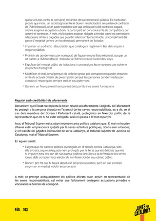 103PÀG.
ajudar a lluitar contra la corrupció en l’àmbit de la contractació pública. Es tracta d’un
procés que inclou un acord signat entre el Govern i els licitadors en qualsevol contracte
de l’Administració, on el pacte estableix que cap de les parts del contracte pagarà,
oferirà, exigirà o acceptarà suborn, ni participarà en conxorxa amb els competidors per
obtenir el contracte. A més, els licitadors estaran obligats a revelar totes les comissions
i despeses similars pagades que guardin relació amb el contracte. L’incompliment del
pacte d’integritat genera un risc d’exclusió permanent del licitador.
•• Impulsar un codi ètic i d’austeritat que catalogui i reglamenti l’ús dels espais i
mitjans públics.
•• Prohibir als condemnats per corrupció de figurar en una llista electoral, ocupar un
alt càrrec a l’Administració i treballar a l’Administració durant deu anys.
•• Expulsar del mercat públic de licitacions i concessions les empreses que vulnerin
els pactes d’integritat.
•• Modificar el codi penal perquè els delictes greus per corrupció no quedin impunes
amb els actuals criteris de prescripció i perquè les persones condemnades per
corrupció responguin sempre amb el seu patrimoni.
•• Garantir un finançament transparent dels partits i les seves fundacions.
Regular amb credibilitat els aforaments
Denunciem que l’Estat no respecta la llei en relació als aforaments. L’objectiu de l’aforament
és protegir a la persona aforada en l’exercici de les seves responsabilitats, es a dir, en el
cas dels membres del Govern i Parlament català, protegir-los en l’exercici polític de la
representació que els hi ha estat atorgada. Això no passa a l’Estat espanyol.
Avui, el Tribunal Suprem està jutjant representants polítics catalans que: 1) mai no haurien
d’haver estat empresonats i jutjats per la seves activitats polítiques, doncs eren aforades;
2) en cas de ser jutjades, ho haurien de ser a Catalunya, al Tribunal Superior de Justícia de
Catalunya, mai al Tribunal Suprem.
En aquest sentit:
•• Exigim que els càrrecs polítics investigats en el procés contra Catalunya, tots
ells aforats, siguin adequadament protegits per la llei ja que els delictes que els
hi imputen tots ells són de naturalesa política vinculats a la defensa de les seves
idees, dels compromisos electorals i en l’exercici del seu càrrec públic.
•• Donem per fet que hi haurà absolució del presos polítics, però en cas contrari,
exigim un immediat indult i excarceració
A més de protegir adequadament els polítics aforats quan actuïn en representació de
les seves responsabilitats, cal evitar que l’aforament protegeixi actuacions privades o
vinculades a delictes de corrupció.
 