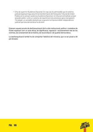 105PÀG.
•• S’ha de suprimir l’Audiència Nacional. En cap cas és admissible que el sistema
judicial espanyol hagi assumit la transformació del franquista Tribunal de Orden
Público en la actual i poderosa Audiència Nacional. Un tribunal centralitzat, proper
al poder polític i amb un sistema de repartiment de processos gens transparent.
Tot plegat, un veritable obstacle per a garantir la imprescindible independència
judicial que tota democràcia ha de tenir.
Entenem aquest procés de desfranquització de la vida institucional, política i ciutadana de
l’Estat espanyol com un acte eficaç de dignificació, reparació i reconeixement real de les
víctimes, de coneixement de la història, de reconciliació i de qualitat democràtica.
La desfranquització també ha de comportar l’abolició del monarca, que va ser posat a dit
pel dictador.
 