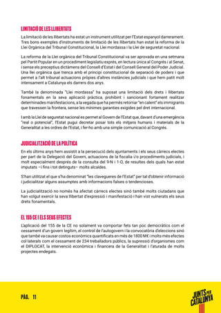 11PÀG.
LIMITACIÓ DE LES LLIBERTATS
La limitació de les llibertats ha estat un instrument utilitzat per l’Estat espanyol darrerament.
Tres bons exemples d’instruments de limitació de les llibertats han estat la reforma de la
Llei Orgànica del Tribunal Constitucional, la Llei mordassa i la Llei de seguretat nacional.
La reforma de la Llei orgànica del Tribunal Constitucional va ser aprovada en una setmana
pel Partit Popular en un procediment legislatiu exprés, en lectura única al Congrés i al Senat,
i sense els preceptius dictàmens del Consell d’Estat i del Consell General del Poder Judicial.
Una llei orgànica que trenca amb el principi constitucional de separació de poders i que
permet a l’alt tribunal actuacions pròpies d’altres instàncies judicials i que hem patit molt
intensament a Catalunya els darrers dos anys.
També la denominada “Llei mordassa” ha suposat una limitació dels drets i llibertats
fonamentals en la seva aplicació pràctica, prohibint i sancionant fortament realitzar
determinadesmanifestacions,alavegadaquehapermèsretornar“encalent”elsimmigrants
que travessen la frontera, sense les mínimes garanties exigides pel dret internacional.
I amb la Llei de seguretat nacional es permet al Govern de l’Estat que, davant d’una emergència
“real o potencial”, l’Estat pugui decretar posar tots els mitjans humans i materials de la
Generalitat a les ordres de l’Estat, i fer-ho amb una simple comunicació al Congrés.
JUDICIALITZACIÓ DE LA POLÍTICA
En els últims anys hem assistit a la persecució dels ajuntaments i els seus càrrecs electes
per part de la Delegació del Govern, actuacions de la fiscalia i/o procediments judicials, i
molt especialment després de la consulta del 9-N i 1-O, de resultes dels quals han estat
imputats –i fins i tot detinguts– molts alcaldes.
S’han utilitzat el que s’ha denominat “les clavegueres de l’Estat” per tal d’obtenir informació
i judicialitzar alguns assumptes amb informacions falses o tendencioses.
La judicialització no només ha afectat càrrecs electes sinó també molts ciutadans que
han volgut exercir la seva llibertat d’expressió i manifestació i han vist vulnerats els seus
drets fonamentals.
EL 155 CE I ELS SEUS EFECTES
L’aplicació del 155 de la CE no solament va comportar fets tan poc democràtics com el
cessament d’un govern legítim, el control de l’autogovern i la convocatòria d’eleccions sinó
que també va causar costos econòmics quantificats en més de 1800 M€ i molts més efectes
col·laterals com el cessament de 234 treballadors públics, la supressió d’organismes com
el DIPLOCAT, la intervenció econòmica i financera de la Generalitat i l’aturada de molts
projectes endegats.
 
