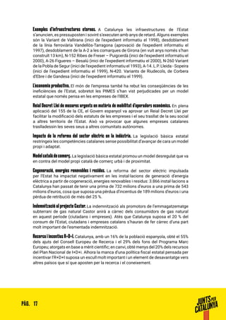 17PÀG.
Exemples d’infraestructures eternes. A Catalunya les infraestructures de l’Estat
s’anuncien, es pressuposten i sovint s’executen amb anys de retard. Alguns exemples
són la Variant de Vallirana (inici de l’expedient informatiu el 1998), desdoblament
de la línia ferroviària Vandellòs-Tarragona (aprovació de l’expedient informatiu el
1997), desdoblament de la A-2 a les comarques de Girona (en vuit anys només s’han
construït 13 km), N-152 Ribes de Freser – Puigcerdà (inici de l’expedient informatiu el
2000), A-26 Figueres – Besalú (inici de l’expedient informatiu el 2000), N-260 Variant
de la Pobla de Segur (inici de l’expedient informatiu el 1993), A-14. L.P. Lleida - Sopeira
(inici de l’expedient informatiu el 1999), N-420. Variants de Riudecols, de Corbera
d’Ebre i de Gandesa (inici de l’expedient informatiu el 1999).
L’economia productiva. El món de l’empresa també ha rebut les conseqüències de les
ineficiències de l’Estat, sobretot les PIMES s’han vist perjudicades per un model
estatal que només pensa en les empreses de l’IBEX.
Reial Decret Llei de mesures urgents en matèria de mobilitat d’operadors econòmics. En plena
aplicació del 155 de la CE, el Govern espanyol va aprovar un Reial Decret Llei per
facilitar la modificació dels estatuts de les empreses i el seu trasllat de la seu social
a altres territoris de l’Estat. Això va provocar que algunes empreses catalanes
traslladessin les seves seus a altres comunitats autònomes.
Impacte de la reforma del sector elèctric en la indústria. La legislació bàsica estatal
restringeix les competències catalanes sense possibilitat d’avançar de cara un model
propi i adaptat.
Modelcatalàdecomerç. La legislació bàsica estatal promou un model desregulat que va
en contra del model propi català de comerç urbà i de proximitat.
Cogeneració, energies renovables i residus. La reforma del sector elèctric impulsada
per l’Estat ha impactat negativament en les instal·lacions de generació d’energia
elèctrica a partir de cogeneració, energies renovables i residus: 3.866 instal·lacions a
Catalunya han passat de tenir una prima de 732 milions d’euros a una prima de 543
milions d’euros, cosa que suposa una pèrdua d’incentius de 189 milions d’euros i una
pèrdua de retribució de més del 25 %.
Indemnització al projecte Castor. La indemnització als promotors de l’emmagatzematge
subterrani de gas natural Castor anirà a càrrec dels consumidors de gas natural
en aquest període (ciutadans i empreses). Atès que Catalunya suposa el 20 % del
consum de l’Estat, ciutadans i empreses catalans s’hauran de fer càrrec d’una part
molt important de l’esmentada indemnització.
Recerca i incentius R+D+I. Catalunya, amb un 16% de la població espanyola, obté el 55%
dels ajuts del Consell Europeu de Recerca i el 29% dels fons del Programa Marc
Europeu; atorgats en base a mèrit científic; en canvi, obté menys del 20% dels recursos
del Plan Nacional de I+D+i. Alhora la manca d’una política fiscal estatal pensada per
incentivar l’R+D+I suposa un escull molt important i un element de desavantatge vers
altres països que sí que aposten per la recerca i el coneixement.
 