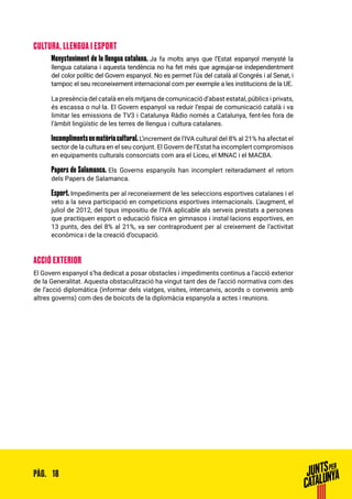 18PÀG.
CULTURA, LLENGUA I ESPORT
Menysteniment de la llengua catalana. Ja fa molts anys que l’Estat espanyol menysté la
llengua catalana i aquesta tendència no ha fet més que agreujar-se independentment
del color polític del Govern espanyol. No es permet l’ús del català al Congrés i al Senat, i
tampoc el seu reconeixement internacional com per exemple a les institucions de la UE.
La presència del català en els mitjans de comunicació d’abast estatal, públics i privats,
és escassa o nul·la. El Govern espanyol va reduir l’espai de comunicació català i va
limitar les emissions de TV3 i Catalunya Ràdio només a Catalunya, fent-les fora de
l’àmbit lingüístic de les terres de llengua i cultura catalanes.
Incomplimentsenmatèriacultural.L’increment de l‘IVA cultural del 8% al 21% ha afectat el
sector de la cultura en el seu conjunt. El Govern de l’Estat ha incomplert compromisos
en equipaments culturals consorciats com ara el Liceu, el MNAC i el MACBA.
Papers de Salamanca. Els Governs espanyols han incomplert reiteradament el retorn
dels Papers de Salamanca.
Esport. Impediments per al reconeixement de les seleccions esportives catalanes i el
veto a la seva participació en competicions esportives internacionals. L’augment, el
juliol de 2012, del tipus impositiu de l’IVA aplicable als serveis prestats a persones
que practiquen esport o educació física en gimnasos i instal·lacions esportives, en
13 punts, des del 8% al 21%, va ser contraproduent per al creixement de l’activitat
econòmica i de la creació d’ocupació.
ACCIÓ EXTERIOR
El Govern espanyol s’ha dedicat a posar obstacles i impediments continus a l’acció exterior
de la Generalitat. Aquesta obstaculització ha vingut tant des de l’acció normativa com des
de l’acció diplomàtica (informar dels viatges, visites, intercanvis, acords o convenis amb
altres governs) com des de boicots de la diplomàcia espanyola a actes i reunions.
 