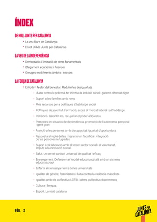 2PÀG.
ÍNDEX
DENOU,JUNTSPERCATALUNYA
•• La veu lliure de Catalunya
•• El vot útil és Junts per Catalunya
LAVEUDELAINDEPENDÈNCIA
•• Democràcia i limitació de drets fonamentals
•• Ofegament econòmic i financer
•• Greuges en diferents àmbits i sectors
LAFORÇADECATALUNYA
•• Enfortim l’estat del benestar. Reduïm les desigualtats
ȦȦ Lluitar contra la pobresa, fer efectiva la inclusió social i garantir el treball digne
ȦȦ Suport a les famílies amb nens
ȦȦ Més recursos per a polítiques d’habitatge social
ȦȦ Polítiques de joventut. Formació, accés al mercat laboral i a l’habitatge
ȦȦ Pensions. Garantir-les, recuperar el poder adquisitiu
ȦȦ Persones en situació de dependència, promoció de l’autonomia personal
i gent gran
ȦȦ Atenció a les persones amb discapacitat: igualtat d’oportunitats
ȦȦ Resposta al repte de les migracions i l’acollida i integració
de les persones refugiades
ȦȦ Suport i col·laboració amb el tercer sector social i el voluntariat,
impuls a la innovació social
ȦȦ Salut: un servei sanitari universal de qualitat i eficaç
ȦȦ Ensenyament. Defensem el model educatiu català amb un sistema
educatiu propi
ȦȦ Enfortir els ensenyaments de les universitats
ȦȦ Igualtat de gènere, feminismes i lluita contra la violència masclista
ȦȦ Igualtat amb els col·lectius LGTBI i altres col·lectius discriminats
ȦȦ Cultura i llengua.
ȦȦ Esport. La visió catalana
 