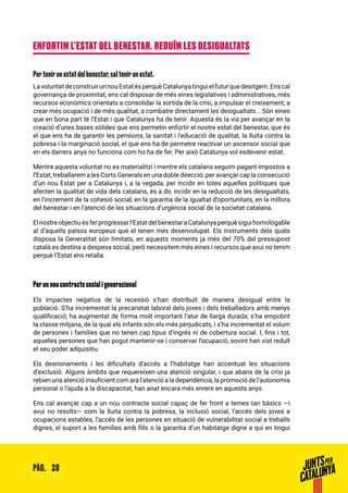 20PÀG.
ENFORTIM L’ESTAT DEL BENESTAR. REDUÏM LES DESIGUALTATS
Per tenir un estat del benestar, cal tenir un estat.
LavoluntatdeconstruirunnouEstatésperquèCatalunyatinguielfuturquedesitgem.Enscal
governança de proximitat, ens cal disposar de més eines legislatives i administratives, més
recursos econòmics orientats a consolidar la sortida de la crisi, a impulsar el creixement, a
crear més ocupació i de més qualitat, a combatre directament les desigualtats... Són eines
que en bona part té l’Estat i que Catalunya ha de tenir. Aquesta és la via per avançar en la
creació d’unes bases sòlides que ens permetin enfortir el nostre estat del benestar, que és
el que ens ha de garantir les pensions, la sanitat i l’educació de qualitat, la lluita contra la
pobresa i la marginació social, el que ens ha de permetre reactivar un ascensor social que
en els darrers anys no funciona com ho ha de fer. Per això Catalunya vol esdevenir estat.
Mentre aquesta voluntat no es materialitzi i mentre els catalans seguim pagant impostos a
l’Estat, treballarem a les Corts Generals en una doble direcció: per avançar cap la consecució
d’un nou Estat per a Catalunya i, a la vegada, per incidir en totes aquelles polítiques que
afecten la qualitat de vida dels catalans, és a dir, incidir en la reducció de les desigualtats,
en l’increment de la cohesió social, en la garantia de la igualtat d’oportunitats, en la millora
del benestar i en l’atenció de les situacions d’urgència social de la societat catalana.
Elnostreobjectiuésferprogressarl’EstatdelbenestaraCatalunyaperquèsiguihomologable
al d’aquells països europeus que el tenen més desenvolupat. Els instruments dels quals
disposa la Generalitat són limitats, en aquests moments ja més del 70% del pressupost
català es destina a despesa social, però necessitem més eines i recursos que avui no tenim
perquè l’Estat ens retalla.
Per un nou contracte social i generacional
Els impactes negatius de la recessió s’han distribuït de manera desigual entre la
població. S’ha incrementat la precarietat laboral dels joves i dels treballadors amb menys
qualificació; ha augmentat de forma molt important l’atur de llarga durada; s’ha empobrit
la classe mitjana, de la qual els infants són els més perjudicats, i s’ha incrementat el volum
de persones i famílies que no tenen cap tipus d’ingrés ni de cobertura social. I, fins i tot,
aquelles persones que han pogut mantenir-se i conservar l’ocupació, sovint han vist reduït
el seu poder adquisitiu.
Els desnonaments i les dificultats d’accés a l’habitatge han accentuat les situacions
d’exclusió. Alguns àmbits que requereixen una atenció singular, i que abans de la crisi ja
rebien una atenció insuficient com ara l’atenció a la dependència, la promoció de l’autonomia
personal o l’ajuda a la discapacitat, han anat encara més enrere en aquests anys.
Ens cal avançar cap a un nou contracte social capaç de fer front a temes tan bàsics —i
avui no resolts— com la lluita contra la pobresa, la inclusió social, l’accés dels joves a
ocupacions estables, l’accés de les persones en situació de vulnerabilitat social a treballs
dignes, el suport a les famílies amb fills o la garantia d’un habitatge digne a qui en tingui
 