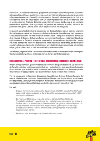 21PÀG.
necessitat. Un nou contracte social que permeti dinamitzar i donar finançament suficient a
totes aquelles polítiques que tenim a mig construir: l’atenció a la dependència, la promoció
a l’autonomia personal i l’atenció a la discapacitat, l’atenció a la immigració i a l’asil, o la
consideració plena del tercer sector com un actor imprescindible en la col·laboració amb
el sector públic en finalitats d’interès social. Hem d’avançar, també, cap a un contracte
generacional equilibrat. Que sigui capaç de garantir les pensions actuals i futures a les
persones més grans i, alhora, oferir futurs esperançadors als més joves.
És evident que el debat sobre la reducció de les desigualtats no es pot abordar solament
des de la perspectiva de les despeses, cal abordar-lo també des del costat dels ingressos.
En aquest camp caldrà fer més eficient el sistema fiscal i adequar-lo a les nova distribució
de la riquesa. Si després de la crisi, els rics són més rics i les classes mitjanes més pobres,
caldrà adequar la fiscalitat a aquesta nova realitat perquè els uns paguin més i menys
els altres. El repte és reduir les desigualtats en la distribució de la renda, del balanç que
assolim sobre aquesta qüestió en els propers anys dependrà que avancem cap a la cohesió
i el progrés social o cap a la radicalització dels problemes socials.
A Catalunya, l’agenda social i la nacional són indestriables, el model social que volem per a
Catalunya està lluny del que en tot cas ofereix el marc de l’Estat espanyol.
LLUITARCONTRALAPOBRESA,FEREFECTIVALAINCLUSIÓSOCIALIGARANTIRELTREBALLDIGNE
Un dels principals reptes que tenim és la lluita contra les desigualtats socials. Cal actuar des
de l’arrel invertint en polítiques predistributives i redistributives que garanteixin la igualtat
d’oportunitats, que facin funcionar l’ascensor social, que afavoreixin el desenvolupament
del potencial de cada persona i que siguin el motor d’una societat més solidària.
Tot i la recuperació en la creació d’ocupació, els problemes derivats de la configuració del
mercat laboral actual continuen. Davant dels problemes com la precarietat, sous baixos,
risc de pobresa, Catalunya vol lluitar per un marc català de relacions laborals que possibiliti
una ocupació digna i de qualitat i que apoderi les persones en situació de risc.
Per això:
•• El salari mínim interprofessional ha d’augmentar dels 900€ actuals fins el 60% del
salari mitjà, tal com estableix la Carta Social Europea, i poder-lo situar als 1.100€/
mes aproximadament.
•• És imprescindible donar resposta a reptes com evitar l’existència de
“treballadors pobres” —aquells que, tot i treballar, necessiten ajuts per arribar a
final de mes—, la reducció de la “bretxa salarial” de gènere, millorar la protecció
de les persones en situació d’atur, especialment quan aquest és de llarga
durada i quan afecta famílies amb infants o amb persones en situació de
dependència a càrrec.
•• És una prioritat aconseguir que l’ascensor social funcioni.
 