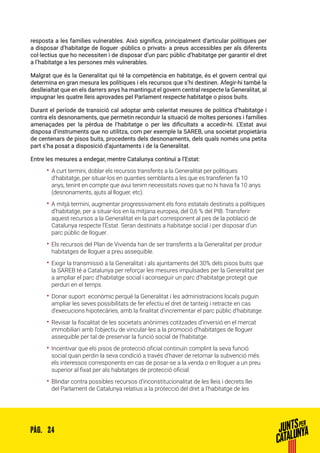24PÀG.
resposta a les famílies vulnerables. Això significa, principalment d’articular polítiques per
a disposar d’habitatge de lloguer -públics o privats- a preus accessibles per als diferents
col·lectius que ho necessiten i de disposar d’un parc públic d’habitatge per garantir el dret
a l’habitatge a les persones més vulnerables.
Malgrat que és la Generalitat qui té la competència en habitatge, és el govern central qui
determina en gran mesura les polítiques i els recursos que s’hi destinen. Afegir-hi també la
deslleialtat que en els darrers anys ha mantingut el govern central respecte la Generalitat, al
impugnar les quatre lleis aprovades pel Parlament respecte habitatge o pisos buits.
Durant el període de transició cal adoptar amb celeritat mesures de política d’habitatge i
contra els desnonaments, que permetin reconduir la situació de moltes persones i famílies
amenaçades per la pèrdua de l’habitatge o per les dificultats a accedir-hi. L’Estat avui
disposa d’instruments que no utilitza, com per exemple la SAREB, una societat propietària
de centenars de pisos buits, procedents dels desnonaments, dels quals només una petita
part s’ha posat a disposició d’ajuntaments i de la Generalitat.
Entre les mesures a endegar, mentre Catalunya continuï a l’Estat:
•• A curt termini, doblar els recursos transferits a la Generalitat per polítiques
d’habitatge, per situar-los en quanties semblants a les que es transferien fa 10
anys, tenint en compte que avui tenim necessitats noves que no hi havia fa 10 anys
(desnonaments, ajuts al lloguer, etc).
•• A mitjà termini, augmentar progressivament els fons estatals destinats a polítiques
d’habitatge, per a situar-los en la mitjana europea, del 0,6 % del PIB. Transferir
aquest recursos a la Generalitat en la part corresponent al pes de la població de
Catalunya respecte l’Estat. Seran destinats a habitatge social i per disposar d’un
parc públic de lloguer.
•• Els recursos del Plan de Vivienda han de ser transferits a la Generalitat per produir
habitatges de lloguer a preu assequible.
•• Exigir la transmissió a la Generalitat i als ajuntaments del 30% dels pisos buits que
la SAREB té a Catalunya per reforçar les mesures impulsades per la Generalitat per
a ampliar el parc d’habitatge social i aconseguir un parc d’habitatge protegit que
perduri en el temps.
•• Donar suport econòmic perquè la Generalitat i les administracions locals puguin
ampliar les seves possibilitats de fer efectiu el dret de tanteig i retracte en cas
d’execucions hipotecàries, amb la finalitat d’incrementar el parc públic d’habitatge.
•• Revisar la fiscalitat de les societats anònimes cotitzades d’inversió en el mercat
immobiliari amb l’objectiu de vincular-les a la promoció d’habitatges de lloguer
assequible per tal de preservar la funció social de l’habitatge.
•• Incentivar que els pisos de protecció oficial continuïn complint la seva funció
social quan perdin la seva condició a través d’haver de retornar la subvenció més
els interessos corresponents en cas de posar-se a la venda o en lloguer a un preu
superior al fixat per als habitatges de protecció oficial.
•• Blindar contra possibles recursos d’inconstitucionalitat de les lleis i decrets llei
del Parlament de Catalunya relatius a la protecció del dret a l’habitatge de les
 