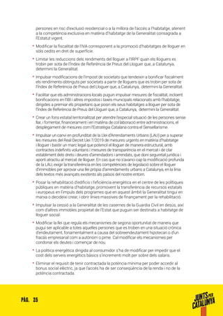 25PÀG.
persones en risc d’exclusió residencial o a la millora de l’accés a l’habitatge, atenent
a la competència exclusiva en matèria d’habitatge de la Generalitat consagrada a
l’Estatut vigent.
•• Modificar la fiscalitat de l’IVA corresponent a la promoció d’habitatges de lloguer en
sòls cedits en dret de superfície.
•• Limitar les reduccions dels rendiments del lloguer a l’IRPF quan els lloguers es
trobin per sota de l’Índex de Referència de Preus del Lloguer que, a Catalunya,
determini la Generalitat.
•• Impulsar modificacions de l’impost de societats que tendeixin a bonificar fiscalment
els rendiments obtinguts per societats a partir de lloguers que es trobin per sota de
l’Índex de Referència de Preus del Lloguer que, a Catalunya, determini la Generalitat.
•• Facilitar que els administracions locals puguin impulsar mesures de fiscalitat, incloent
bonificacions en l’IBI i altres impostos i taxes municipals relacionats amb l’habitatge,
dirigides a premiar els propietaris que posin els seus habitatges a lloguer per sota de
l’Índex de Referència de Preus del Lloguer que, a Catalunya, determini la Generalitat.
•• Crear un fons estatal territorialitzat per atendre l’especial situació de les persones sense
llar, i fomentar, financerament i en matèria de col·laboració entre administracions, el
desplegament de mesures com l’Estratègia Catalana contra el Sensellarisme.
•• Impulsar un canvi en profunditat de la Llei d’Arrendaments Urbans (LAU) per a superar
les mesures del Real Decret Llei 7/2019 de mesures urgents en matèria d’habitatge
i lloguer i bastir un marc legal que potenciï el lloguer de manera estructural, amb
contractes indefinits voluntaris i mesures de transparència en el mercat i de clar
establiment dels drets i deures d’arrendadors i arrendats, que doni seguretat jurídica i
aporti atractiu al mercat de lloguer. En cas que no s’avanci cap la modificació profunda
de la LAU, exigir la transferència en les competències de legislació sobre el lloguer
d’immobles per aprovar una llei pròpia d’arrendaments urbans a Catalunya, en la línia
dels textos més avançats existents als països del nostre entorn.
•• Posar la rehabilitació d’edificis i l’eficiència energètica en el centre de les polítiques
públiques en matèria d’habitatge, promovent la transferència de recursos estatals
i europeus en l’impuls dels programes que en aquest àmbit la Generalitat tingui en
marxa o decideixi crear, i obrir línies massives de finançament per la rehabilitació.
•• Impulsar la cessió a la Generalitat de les casernes de la Guardia Civil en desús, així
com d’altres immobles propietat de l’Estat que puguin ser destinats a habitatge de
lloguer social.
•• Modificar la llei que regula els mecanismes de segona oportunitat de manera que
pugui ser aplicable a totes aquelles persones que es troben en una situació crònica
d’endeutament, fonamentalment a causa del sobreendeutament hipotecari o d’un
fracàs empresarial com a autònom o pime. Cal modificar els mecanismes per
condonar els deutes i començar de nou.
•• La política energètica dirigida al consumidor s’ha de modificar per impedir que el
cost dels serveis energètics bàsics s’incrementi molt per sobre dels salaris.
•• Eliminar el requisit de tenir contractada la potència mínima per poder accedir al
bonus social elèctric, ja que l’accés ha de ser conseqüència de la renda i no de la
potència contractada.
 