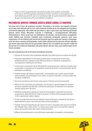 26PÀG.
•• Crear un fons de garantia per a la protecció dels consumidors vulnerables
amb càrrec als Pressupostos Generals de l’Estat i transferir la seva gestió a la
Generalitat que permeti que no es produeixin talls de subministrament elèctrics o
de gas a les persones amb vulnerabilitat energètica.
POLÍTIQUES DE JOVENTUT. FORMACIÓ, ACCÉS AL MERCAT LABORAL I A L’HABITATGE
Els joves són el futur de qualsevol societat. Tanmateix, a la nostra, avui aquest col·lectiu
és un dels més afectats per la crisi i pel model de sortida de la crisi adoptat per la política
econòmica espanyola. Són molts els que estan a l’atur o que viuen una intensa precarietat
laboral, tenen fortes dificultats d’accés a l’habitatge i conseqüentment dificultats
d’emancipació. Tenim joves que van abandonar els estudis i ara tenen baixa ocupabilitat;
molts d’altres ben formats, treballen amb contractes temporals, precaris, amb sous
mileuristes; n’hi ha d’altres amb excel·lent formació que han optat per marxar a l’estranger
a fer les seves carreres professionals, molts d’ells voldrien tornar, però les ofertes laborals
que tenen aquí estan lluny de les que poden obtenir fora. És evident que aquest model ha
de canviar en la direcció d’apoderar als joves davant del seu futur, que acaba essent el de
tota la societat.
Des de la perspectiva de la formació considerem prioritari:
•• Apropar la formació a les necessitats laborals que tindrà el jove en acabar els estudis.
•• Impulsar especialment la formació professional i en particular la formació
professional dual i adequar-la als diferents sectors i indústries mitjançant la
corresponent modificació normativa.
•• La formació universitària dual. Reforçar els mecanismes per incentivar acords entre
universitats i empreses per a l’expedició conjunta de títols i el reconeixement de les
pràctiques no laborals.
•• Establir beques de “segona oportunitat”, remunerades, per a joves sense treball i
sense estudis, que promoguin el seu retorn al sistema educatiu i condicionades als
resultats acadèmics.
•• Des de la perspectiva de l’accés a l’ocupació i la lluita contra la precarietat:
•• Reformar els contractes en pràctiques i de formació i aprenentatge per facilitar
primeres experiències laborals, i també les pràctiques no laborals en empreses i
entitats sense ànim de lucre.
•• Modificar la legislació laboral per reduir la temporalitat i estimular la formació
ocupacional, especialment en relació als joves. En línia amb la pujada del salari
mínim, apostar per salaris dignes.
•• Evitar l’encobriment de llocs de treball a través de beques, estades de formació o
especialització sense cap connexió amb centres educatius.
•• Establir mesures específiques per afavorir el retorn d’aquells joves que han emigrat
per treballar fora i volen tornar. En molts casos poden ser uns excel·lents agents
actius de transformació del nostre model productiu.
•• Millorar l’accés del jovent a una informació assequible, innovadora i incentivadora
 