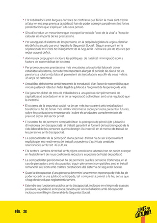 28PÀG.
•• Els treballadors amb llargues carreres de cotització que tenen la mala sort d’estar
a l’atur en els anys previs a la jubilació han de poder corregir parcialment les fortes
penalitzacions que s’apliquen a la seva pensió.
•• S’ha d’introduir un mecanisme que incorpori la variable “cost de la vida” a l’hora de
calcular els imports de les prestacions.
•• Per assegurar el sistema de les pensions, en la propera legislatura urgeix eliminar
els dèficits anuals que avui registra la Seguretat Social. Seguir avançant en la
separació de les fonts de finançament de la Seguretat Social és una de les vies per
reduir aquest dèficit.
•• Així mateix propugnem incloure les polítiques de natalitat i immigració com a
factors de sostenibilitat del sistema
•• Per promoure unes prestacions més vinculades a la activitat laboral i donar
estabilitat al sistema, considerem important allargar el període de càlcul de les
pensions a tota la vida laboral, permetent als treballadors escollir els seus millors
35 anys de cotització.
•• L’estabilitat del sistema també requereix la introducció d’un factor de sostenibilitat que
vinculi qualsevol retard en l’edat legal de jubilació a l’augment de l’esperança de vida.
•• Cal garantir el dret de tots els treballadors a una pensió complementaria de
capitalització acordada en el si de la negociació col·lectiva i amb una regulació que
la incentivi.
•• El sistema de la seguretat social ha de ser més transparent pels treballadors i
beneficiaris, ha de donar més i millor informació sobre pensions presents i futures,
sobre les cotitzacions empresarials i sobre els productes complementaris de
previsió social del sector privat.
•• El sistema ha de permetre compatibilitzar la percepció de pensió (de jubilació i
d’invalidesa per discapacitat) i el treball, garantint el foment de la prolongació de la
vida laboral de les persones que ho desitgin i la inserció en el mercat de treball de
les persones amb discapacitat.
•• La compatibilitat de la percepció d’una pensió i treball ha de ser especialment
explícita per els rendiments del treball procedents d’activitats creatives
relacionades amb l’art i la cultura.
•• Els sectors i àmbits de treball amb pitjors condicions laborals han de poder avançar
en l’establiment de nous coeficients reductors especials de l’edat de jubilació.
•• La compatibilitat pensió-treball ha de permetre que les pensions d’orfenesa, en el
cas de perceptors amb discapacitat, siguin plenament compatibles amb el treball
remunerat així com amb d’altres prestacions del sistema de seguretat social.
•• Quan la discapacitat d’una persona determini una menor esperança de vida ha de
poder accedir a una jubilació anticipada, tal com ja està previst a la llei, sense que
s’hagi desenvolupat reglamentàriament.
•• Estendre als funcionaris públics amb discapacitat, inclosos en el règim de classes
passives, la jubilació anticipada prevista per als treballadors amb discapacitat
inclosos en el Règim General de la Seguretat Social.
 