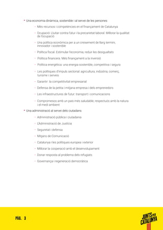 3PÀG.
•• Una economia dinàmica, sostenible i al servei de les persones
ȦȦ Més recursos i competències en el finançament de Catalunya
ȦȦ Ocupació: Lluitar contra l’atur i la precarietat laboral. Millorar la qualitat
de l’ocupació
ȦȦ Una política econòmica per a un creixement de llarg termini,
innovador i sostenible
ȦȦ Política fiscal. Estimular l’economia, reduir les desigualtats
ȦȦ 	Política financera. Més finançament a la inversió
ȦȦ 	Política energètica: una energia sostenible, competitiva i segura
ȦȦ 	Les polítiques d’impuls sectorial: agricultura, indústria, comerç,
	turisme i serveis
ȦȦ Garantir la competitivitat empresarial
ȦȦ Defensa de la petita i mitjana empresa i dels emprenedors
ȦȦ Les infraestructures de futur: transport i comunicacions
ȦȦ Compromesos amb un país més saludable, respectuós amb la natura
i el medi ambient
•• Una administració al servei dels ciutadans
ȦȦ Administració pública i ciutadania
ȦȦ L’Administració de Justícia
ȦȦ Seguretat i defensa
ȦȦ Mitjans de Comunicació
ȦȦ Catalunya i les polítiques europea i exterior
ȦȦ Millorar la cooperació amb el desenvolupament
ȦȦ Donar resposta al problema dels refugiats
ȦȦ Governança i regeneració democràtica
 