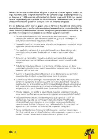 31PÀG.
immersa en una crisi humanitària de refugiats. El paper de l’Estat en aquesta situació ha
sigut inexistent. No ha complert el compromís del Consell d’Europa de donar permís d’asil,
en dos anys, a 19.499 persones sol·licitants d’asil. Només en va acollir 2.500. Les traves i
falta de resposta del govern de l’Estat xoca amb la voluntat de la Generalitat de Catalunya i
altres administracions que es van oferir per acollir les persones refugiades.
Des de Catalunya, volem tenir un paper actiu en l’àmbit de la protecció internacional,
desenvolupant mesures que facin plenament vigent la seva solidaritat internacional i l’accés
al dret d’asil i la protecció amb les persones perseguides, per qualsevol circumstància. Les
prioritats i mesures per donar resposta a aquest repte que promourem són:
•• Garantir el ple respecte als drets humans de les persones migrants i els seus
familiars i, en particular, dels sol·licitants d’asil o refugi, la qual cosa exigeix un
profund canvi d’orientació d’aquestes polítiques.
•• L’obligació d’auxili per permetre portar a terra ferma les persones rescatades, sense
represàlies penals o administratives.
•• Ens manifestem partidaris de la necessitat de contribuir a donar resposta a les
necessitats de les persones desplaçades per la guerra i que cerquen refugi i
protecció.
•• Denunciem la inactivitat i el incompliment dels compromisos i de la legalitat
internacional vigent, per part del Govern espanyol davant la crisi humanitària dels
refugiats.
•• Treballar per impulsar polítiques en origen i una estratègia europea per donar
resposta al repte dels menors no acompanyats i de les nenes i nens víctimes de les
xarxes de tràfic de persones.
•• Suprimir la Disposició Addicional Desena de la Llei d’Estrangeria que permet el
procediment de devolució en calent sense cap mena de garantia.
•• El col·lectiu de menors estrangers no acompanyats (MENA) ha de poder accedir
plenament al programa de Garantia Juvenil. Així mateix, a partir dels 16 anys els
joves tutelats per la Generalitat han de tenir regularitzada la situació administrativa
amb un permís de residència i accés a contractes laborals estables, per més d’un
any, per accedir a permís de treball abans de deixar d’ésser tutelats.
•• Articular respostes per facilitar la regularització d’aquelles persones immigrades,
sense papers, que fa anys que conviuen amb nosaltres sense possibilitat d’expulsió.
•• Recuperar el Fons Estatal d’Acollida i Integració (que suposava 43,5M€ per
a Catalunya) i respectar les normes del reglament del Fons d’Asil, Migració i
Integració (FAMI), que estableixen la necessitat de consensuar els objectius i
mecanismes de distribució d’aquests fons. La Generalitat ha de poder gestionar
aquests recursos destinats a la realització de programes d’integració.
•• Tancar els CIEs (Centres d’Internament d’Estrangers) i substituir-los per espais
d’acollida i control, sota la tutela d’entitats socials reconegudes, respectuosos amb
els drets humans i absolutament desvinculats de la gestió policial.
 