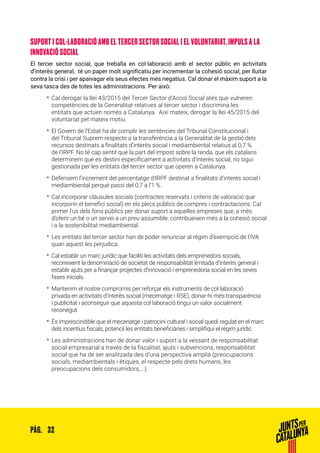 32PÀG.
SUPORT I COL·LABORACIÓ AMB EL TERCER SECTOR SOCIAL I EL VOLUNTARIAT, IMPULS A LA
INNOVACIÓ SOCIAL
El tercer sector social, que treballa en col·laboració amb el sector públic en activitats
d’interès general, té un paper molt significatiu per incrementar la cohesió social, per lluitar
contra la crisi i per apaivagar els seus efectes més negatius. Cal donar el màxim suport a la
seva tasca des de totes les administracions. Per això:
•• Cal derogar la llei 43/2015 del Tercer Sector d’Acció Social atès que vulneren
competències de la Generalitat relatives al tercer sector i discrimina les
entitats que actuen només a Catalunya. Així mateix, derogar la llei 45/2015 del
voluntariat pel mateix motiu.
•• El Govern de l’Estat ha de complir les sentències del Tribunal Constitucional i
del Tribunal Suprem respecte a la transferència a la Generalitat de la gestió dels
recursos destinats a finalitats d’interès social i mediambiental relatius al 0,7 %
de l’IRPF. No té cap sentit que la part del impost sobre la renda, que els catalans
determinem que es destini específicament a activitats d’interès social, no sigui
gestionada per les entitats del tercer sector que operen a Catalunya.
•• Defensem l’increment del percentatge d’IRPF destinat a finalitats d’interès social i
mediambiental perquè passi del 0,7 a l’1 %.
•• Cal incorporar clàusules socials (contractes reservats i criteris de valoració que
incorporin el benefici social) en els plecs públics de compres i contractacions. Cal
primer l’us dels fons públics per donar suport a aquelles empreses que, a més
d’oferir un bé o un servei a un preu assumible, contribueixen més a la cohesió social
i a la sostenibilitat mediambiental.
•• Les entitats del tercer sector han de poder renunciar al règim d’exempció de l’IVA
quan aquest les perjudica.
•• Cal establir un marc jurídic que faciliti les activitats dels emprenedors socials,
reconeixent la denominació de societat de responsabilitat limitada d’interès general i
establir ajuts per a finançar projectes d’innovació i emprenedoria social en les seves
fases inicials.
•• Mantenim el nostre compromís per reforçar els instruments de col·laboració
privada en activitats d’interès social (mecenatge i RSE), donar-hi més transparència
i publicitat i aconseguir que aquesta col·laboració tingui un valor socialment
reconegut.
•• És imprescindible que el mecenatge i patrocini cultural i social quedi regulat en el marc
dels incentius fiscals, potenciï les entitats beneficiàries i simplifiqui el règim jurídic.
•• Les administracions han de donar valor i suport a la vessant de responsabilitat
social empresarial a través de la fiscalitat, ajuts i subvencions, responsabilitat
social que ha de ser analitzada des d’una perspectiva amplia (preocupacions
socials, mediambientals i ètiques, el respecte pels drets humans, les
preocupacions dels consumidors,...).
 