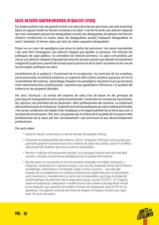 33PÀG.
SALUT: UN SERVEI SANITARI UNIVERSAL DE QUALITAT I EFICAÇ
Els poders públics han de garantir el dret a la salut de totes les persones, per això el principi
bàsic en aquest àmbit és l’accés universal a la salut. I cal fer-ho amb una atenció especial
als més vulnerables perquè les desigualtats socials, les desigualtats de gènere i els factors
d’entorn condicionen la nostra salut; les desigualtats socials impliquen desigualtats en
salut i benestar. El primer repte, per tant, és reduir aquestes desigualtats.
Estem en un canvi de paradigma que posa al centre les persones i les seves necessitats
i per això hem d’assegurar una atenció integral que apoderi la persona. Cal reforçar les
polítiques de salut pública i la centralitat de l’atenció primària i la salut comunitària, per
cercar una atenció integral conjuntament amb els serveis socials que abordin el tractament
integral de la persona, partint de la base que la promoció de la salut i la prevenció és una de
les principals polítiques de salut.
L’envelliment de la població i l’increment de la complexitat i la cronicitat de les malalties,
porta associada, en primera instància, un augment dels costos sanitaris que posa en risc la
sostenibilitat del sistema. L’abordatge d’aquest nou paradigma requereix d’una governança
entre administracions, professionals, i pacients que garanteixin l’eficiència i la qualitat del
sistema en les properes dècades.
Per això, l’evolució i la revisió del sistema de salut s’ha de basar en els principis de
participació i transparència com a pilars fonamentals. Ha de tenir en compte les necessitats,
les opinions, les prioritats de les persones i dels professionals del sistema. La implicació
dels professionals en el disseny i la planificació de les polítiques de salut esdevé primordial,
i les seves condicions de treball s’han d’adequar a la responsabilitat de la feina que com a
societat els encomanem. Per això, cal apostar per la millora de la qualitat de l’ocupació dels
professionals de la salut, pel seu reconeixement i per promoure el seu desenvolupament
professional.
Per això volem:
•• Garantir l’accés universal a un servei sanitari de qualitat i eficaç.
•• Preservar la sostenibilitat del sistema. Definir i impulsar reformes estructurals que
permetin garantir la preservació d’un sistema de salut de qualitat i posin fi al dèficit
estructural del sistema que recau sobre la Generalitat.
•• Revisar i millorar el finançament sanitari, tot impulsant l’estudi del cost real dels
serveis i introduir mecanismes d’avaluació de la qualitat del sistema.
•• Reclamarem la transferència a la Generalitat d’aquells immobles destinats a
hospitals, ambulatoris o serveis socials, com ara els Hospitals de la Vall d’Hebron,
de Bellvitge a Barcelona o l’Hospital Josep Trueta a Girona,... que des del
traspàs de competències en matèria sanitària són gestionats per la Generalitat,
amb inversions i manteniment a càrrec de la Generalitat, però que la titularitat
encara pertany al patrimoni de la seguretat social. La Llei 27/2011, d’1 d’agost,
sobre actualització, adequació i modernització del sistema de seguretat social
ja va estipular que aquests immobles s’havien de traspassar, però el PP ho va
paralitzar. Una gestió racional del sistema exigeix el traspàs, encara que sigui
amb 40 anys de retard.
 