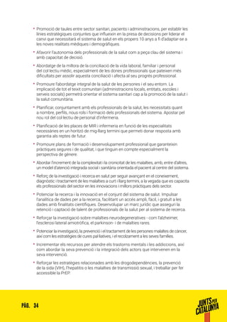 34PÀG.
•• Promoció de taules entre sector sanitari, pacients i administracions, per establir les
línies estratègiques conjuntes que influeixin en la presa de decisions per liderar el
canvi que necessitarà el sistema de salut en els propers 10 anys a fi d’adaptar-se a
les noves realitats mèdiques i demogràfiques.
•• Afavorir l’autonomia dels professionals de la salut com a peça clau del sistema i
amb capacitat de decisió.
•• Abordatge de la millora de la conciliació de la vida laboral, familiar i personal
del col·lectiu mèdic, especialment de les dones professionals que pateixen més
dificultats per assolir aquesta conciliació i afecta al seu progrés professional.
•• Promoure l’abordatge integral de la salut de les persones i el seu entorn. La
implicació de tot el teixit comunitari (administracions locals, entitats, escoles i
serveis socials) permetrà orientar el sistema sanitari cap a la promoció de la salut i
la salut comunitària.
•• Planificar, conjuntament amb els professionals de la salut, les necessitats quant
a nombre, perfils, nous rols i formació dels professionals del sistema. Apostar pel
nou rol del col·lectiu de personal d’infermeria.
•• Planificació de les places de MIR i infermeria en funció de les especialitats
necessàries en un horitzó de mig-llarg termini que permeti donar resposta amb
garantia als reptes de futur.
•• Promoure plans de formació i desenvolupament professional que garanteixin
pràctiques segures i de qualitat, i que tinguin en compte especialment la
perspectiva de gènere.
•• Abordar l’increment de la complexitat i la cronicitat de les malalties, amb, entre d’altres,
un model d’atenció integrada social i sanitària orientada el pacient al centre del sistema.
•• Reforç de la investigació i recerca en salut per seguir avançant en el coneixement,
diagnòstic i tractament de les malalties a curt i llarg termini, a la vegada que es capacita
els professionals del sector en les innovacions i millors pràctiques dels sector.
•• Potenciar la recerca i la innovació en el conjunt del sistema de salut. Impulsar
l’analítica de dades per a la recerca, facilitant un accés ampli, fàcil, i gratuït a les
dades amb finalitats científiques. Desenvolupar un marc jurídic que asseguri la
retenció i captació de talent de professionals de la salut per al sistema de recerca.
•• Reforçar la investigació sobre malalties neurodegeneratives - com l’alzheimer,
l’esclerosi lateral amiotròfica, el parkinson- i de malalties rares.
•• Potenciar la investigació, la prevenció i el tractament de les persones malaltes de càncer,
així com les estratègies de cures pal·liatives, i el recolzament a les seves famílies.
•• Incrementar els recursos per atendre els trastorns mentals i les addiccions, així
com abordar la seva prevenció i la integració dels actors que intervenen en la
seva intervenció.
•• Reforçar les estratègies relacionades amb les drogodependències, la prevenció
de la sida (VIH), l’hepatitis o les malalties de transmissió sexual, i treballar per fer
accessible la PrEP.
 