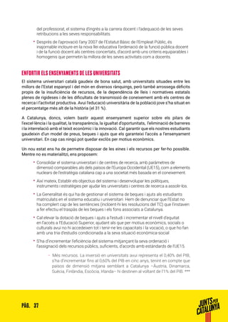 37PÀG.
del professorat, el sistema d’ingrés a la carrera docent i l’adequació de les seves
retribucions a les seves responsabilitats.
•• Després de l’aprovació l’any 2007 de l’Estatut Bàsic de l’Empleat Públic, és
inajornable incloure en la nova llei educativa l’ordenació de la funció pública docent
i de la funció docent als centres concertats, d’acord amb uns criteris equiparables i
homogenis que permetin la millora de les seves activitats com a docents.
ENFORTIR ELS ENSENYAMENTS DE LES UNIVERSITATS
El sistema universitari català gaudeix de bona salut, amb universitats situades entre les
millors de l’Estat espanyol i del món en diversos rànquings, però també arrossega dèficits
propis de la insuficiència de recursos, de la dependència de lleis i normatives estatals
plenes de rigideses i de les dificultats de transmissió de coneixement amb els centres de
recerca i l’activitat productiva. Avui l’educació universitària de la població jove s’ha situat en
el percentatge més alt de la història (el 31 %).
A Catalunya, doncs, volem bastir aquest ensenyament superior sobre els pilars de
l’excel·lència i la qualitat, la transparència, la igualtat d’oportunitats, l’eliminació de barreres
i la interrelació amb el teixit econòmic i la innovació. Cal garantir que els nostres estudiants
gaudeixin d’un model de preus, beques i ajuts que els garanteixi l’accés a l’ensenyament
universitari. En cap cas ningú pot quedar exclòs per motius econòmics.
Un nou estat ens ha de permetre disposar de les eines i els recursos per fer-ho possible.
Mentre no es materialitzi, ens proposem:
•• Consolidar el sistema universitari i de centres de recerca, amb paràmetres de
dimensió comparables als dels països de l’Europa Occidental (UE15), com a elements
nuclears de l’estratègia catalana cap a una societat més basada en el coneixement.
•• Així mateix, Establir els objectius del sistema i desenvolupar les polítiques,
instruments i estratègies per ajudar les universitats i centres de recerca a assolir-los.
•• La Generalitat és qui ha de gestionar el sistema de beques i ajuts als estudiants
matriculats en el sistema educatiu i universitari. Hem de denunciar que l’Estat no
ha complert cap de les sentències (incloent-hi les resolucions del TC) que l’instaven
a fer efectiu el traspàs de les beques i els fons associats a Catalunya.
•• Cal elevar la dotació de beques i ajuts a l’estudi i incrementar el nivell d’equitat
en l’accés a l’Educació Superior, ajudant als que per motius econòmics, socials o
culturals avui no hi accedeixen tot i tenir-ne les capacitats i la vocació, o que ho fan
amb una tria d’estudis condicionada a la seva situació econòmica-social
•• S’ha d’incrementar l’eficiència del sistema mitjançant la seva ordenació i
l’assignació dels recursos públics, suficients, d’acords amb estàndards de l’UE15.
ȦȦ 	Més recursos. La inversió en universitats avui representa el 0,40% del PIB,
s’ha d’incrementar fins al 0,60% del PIB en cinc anys, tenint en compte que
països de dimensió mitjana semblant a Catalunya –Àustria, Dinamarca,
Suècia, Finlàndia, Escòcia, Irlanda– hi destinen al voltant de l’1% del PIB. ***
 