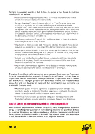 40PÀG.
Per tant, és necessari garantir el dret de totes les dones a viure lliures de violències
masclistes. Es per això que:
•• Proposarem mesures per conscienciar tota la societat, amb la finalitat d’acabar
amb la invisibilització de la violència masclista.
•• En compliment del Conveni d’Istanbul subscrit per l’Estat Espanyol, farem una
modificació legislativa per tal que en la Llei Integral de Violència de Gènere
s’integrin totes i cada una de les formes de violència masclista, mes enllà de l’àmbit
de la parella com son les agressions sexuals, assetjament sexual, tràfic i explotació
sexual de dones i nenes, mutilació genital femenina, matrimonis forçats, violència
derivada dels conflictes armats, violència contra els drets sexuals i reproductius de
les dones o la violència en l’àmbit labora.
•• Impulsarem un pla específic per als fills i les filles de dones víctimes de violència
masclista, ja que son víctimes directes.
•• Impulsarem la modificació del Codi Penal per a l’abolició del supòsit d’abús sexual,
ja que és una categoria que posa en perill les dones i no garanteix els seus drets.
•• Farem que el delicte de violència masclista, en tant que és un delicte públic, un cop
incoada la denúncia, es persegueixi d’ofici per part del Ministeri Fiscal, malgrat que
s’hagi produït el desistiment de la denunciant.
•• Inclusió en la legislació processal per tal que en casos de violència masclista la
declaració de les dones i la dels menors sigui prova preconstituïda, no aplicant
l’atenuant de confessió de l’agressor.
•• Impulsarem una modificació legislativa per tal d’adoptar el model alemany relatiu
als abusos sexuals infantil perquè aquests delictes no prescriguin.
En matèria de prostitució, cal tenir en compte que la major part de persones que l’exerceixen,
ho fan de manera involuntària, sovint són víctimes d’explotació sexual i víctimes de xarxes
organitzades de tràfic internacional. Estem profundament compromesos amb la defensa
dels drets humans i rebutgem qualsevol tipus d’explotació humana, com ho és l’explotació
sexual. Per tant, hem d’avançar en l’aprovació d’un marc legislatiu que permeti la seva
erradicació. En aquest sentit:
•• Manifestem que les iniciatives legislatives es poden inspirar en el model suec,
orientades a evitar la doble victimització de les persones en situació d’explotació
sexual, perseguint i penalitzant la compra de serveis sexuals.
•• Cal l’impuls d’una legislació que penalitzi tot tipus de tràfic de persones amb
finalitats d’explotació sexual o laboral i la persecució d’aquest tipus de delictes.
IGUALTAT AMB ELS COL·LECTIUS LGTBI I ALTRES COL·LECTIUS DISCRIMINATS
Atacs o accions discriminatòries contra els col·lectius LGTBI o altres pel simple fet de voler
ser qui són ens fan pensar que encara hi ha molt camí per recórrer per garantir els drets de
les persones. Són accions que no tenen cap tipus de tolerància i les seguirem condemnant.
Per aconseguir garantir els drets dels col·lectius LGTBI o altres en tots els seus aspectes de
la vida, des de la salut a l’educació, al treball o l’oci, seguirem treballant:
 
