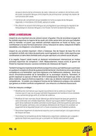 43PÀG.
recepció directa de les emissions de radio i televisió en català en els territoris amb
els quals compartim llengua, amb l’objectiu de promocionar i protegir els espais de
comunicació del català.  
•• Cal donar ple compliment al que estableix la Carta europea de les llengües
regionals o minoritàries (CELRoM), aplicat al català.
•• Per afavorir la situació de la llengua cal una legislació que estengui la regulació de
l’etiquetatge en diverses llengües a tot l’Estat i fomenti la diversitat lingüística.
ESPORT. LA VISIÓ CATALANA
L’esport és una important eina de cohesió social i d’igualtat. S’ha de reconèixer el paper de
les entitats esportives la majoria de les quals són clubs sense ànim de lucre que treballen
amb la mainada i el jovent, que realitzen activitats esportives en horari no lectiu i que
contribueixen a la seva formació personal i cívica, l’educació en valors, l’adquisició d’hàbits
saludables, a la integració i a la cohesió social.
L’esport és una activitat important i d’èxit a Catalunya. Des de l’esport de base fins el de
competició i el d’elit, són milers de practicants, sovint agrupats en clubs i clubs esportius que
constitueixen un dens teixit d’entitats amb una gran aportació a la cohesió social del país.
A la vegada, l’esport català manté un destacat reconeixement internacional en moltes
activitats esportives de competició i d’elit. Malauradament, massa sovint, el govern de
l’Estat ha impulsat mesures i accions contràries als interessos de l’esport.
Tambéhihahagutlaimplantaciódelallicènciaesportivaúnica,quehabilitavaperaparticipar
en qualsevol competició oficial de qualsevol àmbit territorial. Una llicència única que restava
competència a la Generalitat i que treia ingressos a les federacions catalanes. Arran d’un
recurs d’inconstitucionalitat de la Generalitat es va aconseguir aturar-la. Tanmateix, el
govern espanyol va aprovar al febrer del 2019 l’avantprojecte de llei de l’esport que, entre
altres matèries, regula la llicència esportiva. I, altre cop, es detecta novament un excés de
competències. Es pretén una integració forçosa de les federacions pròpies a les estatals
que genera un evident conflicte competencial i una infracció a la llibertat d’associació.
Entre les mesures a endegar:
•• Modificar les normatives que regulen la prohibició de la violència a l’esport de
manera que en cap cas es pugui admetre l’equiparació de l’exhibició d’una estelada
o una samarreta groga amb un símbol de violència.
•• Modificar el marc normatiu fiscal i laboral que afecta l’esport de base per garantir la
seva continuïtat com entitats esportives. Afavorir que puguin obtenir finançament a
partir de la realització de petites activitats econòmiques, amb transparència, però sense
haver de quedar sotmeses a les complexes declaracions de l’impost de societats i al
pagament de la Seguretat Social com si fossin empreses amb finalitats lucratives.
•• Reconèixer legalment el voluntariat esportiu com a essencial per a la supervivència
de l’esport de base.
•• Reconèixer la competència de les federacions esportives catalanes per a expedir i
gestionar llicències esportives per a competir en l’àmbit estrictament català.
 