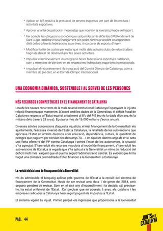 44PÀG.
•• Aplicar un IVA reduït a la prestació de serveis esportius per part de les entitats i
activitats esportives.
•• Aprovar una llei de patrocini i mecenatge que incentivi la inversió privada en l’esport.
•• Fer complir les obligacions econòmiques adquirides amb el Centre d’Alt Rendiment de
Sant Cugat i millorar el seu finançament per poder continuar acollint els esportistes
d’elit de les diferents federacions esportives, i incorporar els esports d’hivern.
•• Modificar la llei de costes per evitar què molts dels actuals clubs de vela catalans
hagin de deixar de desenvolupar les seves activitats.
•• Impulsar el reconeixement i la integració de les federacions esportives catalanes,
com a membres de ple dret, en les respectives federacions esportives internacionals.
•• Impulsar el reconeixement i la integració del Comitè Olímpic de Catalunya, com a
membre de ple dret, en el Comitè Olímpic Internacional.
UNA ECONOMIA DINÀMICA, SOSTENIBLE I AL SERVEI DE LES PERSONES
MÉS RECURSOS I COMPETÈNCIES EN EL FINANÇAMENT DE CATALUNYA
Una de les causes recurrents de la mala relació institucional Catalunya Espanya és la injusta
relació financera que mantenim. D’acord amb les dades de la Generalitat, el dèficit fiscal de
Catalunya respecte a l’Estat equival anualment al 8% del PIB (no és la dada d’un any, és la
mitjana dels darrers 28 anys). Equival a més de 16.000 milions d’euros anuals.
Diverses són les concrecions d’aquesta injustícia: el mal finançament de la Generalitat i els
ajuntaments, l’escassa inversió de l’Estat a Catalunya, la retallada de les subvencions que
aportava l’Estat en àmbits diversos com educació, dependència, cultura, la quantitat de
peatges que paguem per circular des dels anys 70,... I en aquests darrers anys de crisi, sota
una forta ofensiva del PP contra Catalunya i contra l’estat de les autonomies, la situació
s’ha agreujat. S’han reduït els recursos vinculats al model de finançament, s’han reduït les
subvencions de l’Estat, a la vegada que s’ha aplicat a la Generalitat un ritme de reducció del
dèficit molt més exigent que el que ha seguit l’administració central. És evident que hi ha
hagut una ofensiva premeditada d’ofec financer a la Generalitat i a Catalunya.
La revisió del sistema de finançament de la Generalitat
No és admissible el bloqueig aplicat pels governs de l’Estat a la revisió del sistema de
finançament de la Generalitat. Havia de ser revisat amb data 1 de gener del 2014, però
segueix pendent de revisar. Som en el sisè any d’incompliment i la decisió, cal precisar-
ho, ha estat unilateral de l’Estat. Cal precisar que en aquests 6 anys, els catalans i les
empreses radicades a Catalunya hem seguit pagant els impostos a l’Estat.
El sistema vigent és injust. Primer, perquè els ingressos que proporciona a la Generalitat
 