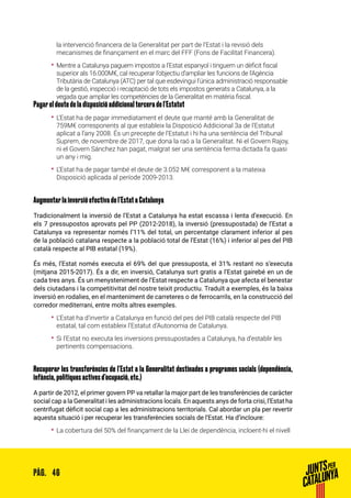 46PÀG.
la intervenció financera de la Generalitat per part de l’Estat i la revisió dels
mecanismes de finançament en el marc del FFF (Fons de Facilitat Financera).
•• Mentre a Catalunya paguem impostos a l’Estat espanyol i tinguem un dèficit fiscal
superior als 16.000M€, cal recuperar l’objectiu d’ampliar les funcions de l’Agència
Tributària de Catalunya (ATC) per tal que esdevingui l’única administració responsable
de la gestió, inspecció i recaptació de tots els impostos generats a Catalunya, a la
vegada que ampliar les competències de la Generalitat en matèria fiscal.
Pagar el deute de la disposició addicional tercera de l’Estatut
•• L’Estat ha de pagar immediatament el deute que manté amb la Generalitat de
759M€ corresponents al que estableix la Disposició Addicional 3a de l’Estatut
aplicat a l’any 2008. És un precepte de l’Estatut i hi ha una sentència del Tribunal
Suprem, de novembre de 2017, que dona la raó a la Generalitat. Ni el Govern Rajoy,
ni el Govern Sánchez han pagat, malgrat ser una sentència ferma dictada fa quasi
un any i mig.
•• L’Estat ha de pagar també el deute de 3.052 M€ corresponent a la mateixa
Disposició aplicada al període 2009-2013.
Augmentar la inversió efectiva de l’Estat a Catalunya
Tradicionalment la inversió de l’Estat a Catalunya ha estat escassa i lenta d’execució. En
els 7 pressupostos aprovats pel PP (2012-2018), la inversió (pressupostada) de l’Estat a
Catalunya va representar només l’11% del total, un percentatge clarament inferior al pes
de la població catalana respecte a la població total de l’Estat (16%) i inferior al pes del PIB
català respecte al PIB estatal (19%).
És més, l’Estat només executa el 69% del que pressuposta, el 31% restant no s’executa
(mitjana 2015-2017). És a dir, en inversió, Catalunya surt gratis a l’Estat gairebé en un de
cada tres anys. És un menysteniment de l’Estat respecte a Catalunya que afecta el benestar
dels ciutadans i la competitivitat del nostre teixit productiu. Traduït a exemples, és la baixa
inversió en rodalies, en el manteniment de carreteres o de ferrocarrils, en la construcció del
corredor mediterrani, entre molts altres exemples.
•• L’Estat ha d’invertir a Catalunya en funció del pes del PIB català respecte del PIB
estatal, tal com estableix l’Estatut d’Autonomia de Catalunya.
•• Si l’Estat no executa les inversions pressupostades a Catalunya, ha d’establir les
pertinents compensacions.
Recuperar les transferències de l’Estat a la Generalitat destinades a programes socials (dependència,
infància, polítiques actives d’ocupació, etc.)
A partir de 2012, el primer govern PP va retallar la major part de les transferències de caràcter
social cap a la Generalitat i les administracions locals. En aquests anys de forta crisi, l’Estat ha
centrifugat dèficit social cap a les administracions territorials. Cal abordar un pla per revertir
aquesta situació i per recuperar les transferències socials de l’Estat. Ha d’incloure:
•• La cobertura del 50% del finançament de la Llei de dependència, incloent-hi el nivell
 