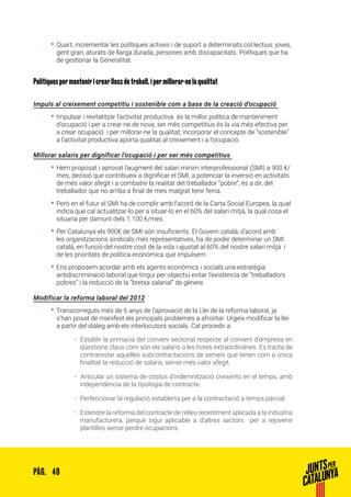 49PÀG.
•• Quart, incrementar les polítiques actives i de suport a determinats col·lectius: joves,
gent gran, aturats de llarga durada, persones amb discapacitats. Polítiques que ha
de gestionar la Generalitat.
Polítiques per mantenir i crear llocs de treball, i per millorar-ne la qualitat
Impuls al creixement competitiu i sostenible com a base de la creació d’ocupació
•• Impulsar i revitalitzar l’activitat productiva és la millor política de manteniment
d’ocupació i per a crear-ne de nova; ser més competitius és la via més efectiva per
a crear ocupació i per millorar-ne la qualitat; incorporar el concepte de “sostenible”
a l’activitat productiva aporta qualitat al creixement i a l’ocupació.
Millorar salaris per dignificar l’ocupació i per ser més competitius
•• Hem proposat i aprovat l’augment del salari mínim interprofessional (SMI) a 900 €/
mes, decisió que contribueix a dignificar el SMI, a potenciar la inversió en activitats
de més valor afegit i a combatre la realitat del treballador “pobre”, és a dir, del
treballador que no arriba a final de mes malgrat tenir feina.
•• Però en el futur el SMI ha de complir amb l’acord de la Carta Social Europea, la qual
indica que cal actualitzar-lo per a situar-lo en el 60% del salari mitjà, la qual cosa el
situaria per damunt dels 1.100 €/mes.
•• Per Catalunya els 900€ de SMI són insuficients. El Govern català, d’acord amb
les organitzacions sindicals més representatives, ha de poder determinar un SMI
català, en funció del nostre cost de la vida i ajustat al 60% del nostre salari mitjà i
de les prioritats de política econòmica que impulsem.
•• Ens proposem acordar amb els agents econòmics i socials una estratègia
antidiscriminació laboral que tingui per objectiu evitar l’existència de “treballadors
pobres” i la reducció de la “bretxa salarial” de gènere.
Modificar la reforma laboral del 2012
•• Transcorreguts més de 6 anys de l’aprovació de la Llei de la reforma laboral, ja
s’han posat de manifest els principals problemes a afrontar. Urgeix modificar la llei
a partir del diàleg amb els interlocutors socials. Cal procedir a:
ȦȦ Establir la primacia del conveni sectorial respecte al conveni d’empresa en
qüestions claus com són els salaris o les hores extraordinàries. Es tracta de
contrarestar aquelles subcontractacions de serveis que tenen com a única
finalitat la reducció de salaris, sense més valor afegit.
ȦȦ 	Articular un sistema de costos d’indemnització creixents en el temps, amb
independència de la tipologia de contracte.
ȦȦ Perfeccionar la regulació establerta per a la contractació a temps parcial.
ȦȦ Estendre la reforma del contracte de relleu recentment aplicada a la indústria
manufacturera, perquè sigui aplicable a d’altres sectors per a rejovenir
plantilles sense perdre ocupacions.
 