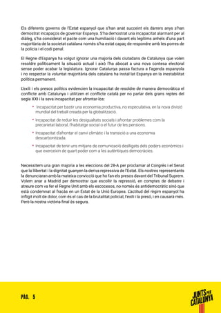 5PÀG.
Els diferents governs de l’Estat espanyol que s’han anat succeint els darrers anys s’han
demostrat incapaços de governar Espanya. S’ha demostrat una incapacitat alarmant per al
diàleg, s’ha considerat el pacte com una humiliació i davant els legítims anhels d’una part
majoritària de la societat catalana només s’ha estat capaç de respondre amb les porres de
la policia i el codi penal.
El Regne d’Espanya ha volgut ignorar una majoria dels ciutadans de Catalunya que volen
resoldre políticament la situació actual i això l’ha abocat a una nova contesa electoral
sense poder acabar la legislatura. Ignorar Catalunya passa factura a l’agenda espanyola
i no respectar la voluntat majoritària dels catalans ha instal·lat Espanya en la inestabilitat
política permanent.
L’exili i els presos polítics evidencien la incapacitat de resoldre de manera democràtica el
conflicte amb Catalunya i utilitzen el conflicte català per no parlar dels grans reptes del
segle XXI i la seva incapacitat per afrontar-los:
•• Incapacitat per bastir una economia productiva, no especulativa, en la nova divisió
mundial del treball creada per la globalització.
•• Incapacitat de reduir les desigualtats socials i afrontar problemes com la
precarietat laboral, l’habitatge social o el futur de les pensions.
•• Incapacitat d’afrontar el canvi climàtic i la transició a una economia
descarbonitzada.
•• Incapacitat de tenir uns mitjans de comunicació deslligats dels poders econòmics i
que exerceixin de quart poder com a les autèntiques democràcies.
Necessitem una gran majoria a les eleccions del 28-A per proclamar al Congrés i el Senat
que la llibertat i la dignitat guanyen la deriva repressiva de l’Estat. Els nostres representants
la denunciaran amb la mateixa convicció que ho fan els presos davant del Tribunal Suprem.
Volem anar a Madrid per demostrar que escollir la repressió, en comptes de debatre i
atreure com va fer el Regne Unit amb els escocesos, no només és antidemocràtic sinó que
està condemnat al fracàs en un Estat de la Unió Europea. L’actitud del règim espanyol ha
infligit molt de dolor, com és el cas de la brutalitat policial, l’exili i la presó, i en causarà més.
Però la nostra victòria final és segura.
 