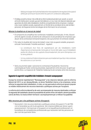50PÀG.
ȦȦ Reforçarelpaperdel’autoritatlaboralenelsexpedientsderegulaciód’ocupació
(ERO) per promoure l’acord entre les parts en condicions adequades.
•• El diàleg social ha d’anar més enllà de la reforma laboral pendent per assolir un acord
amb els interlocutors socials que permeti elaborar un nou marc de relacions laborals que
garanteixi els drets dels treballadors, faciliti la competitivitat de les empreses i s’adeqüi
a les noves realitats socials, especialment, en l’àmbit de la conciliació de la vida familiar i
personal, i de l’expansió de les tecnologies de la informació i la comunicació.
Minorar la dualitat en el mercat de treball
•• El compromís és simplificar les nombroses modalitats contractuals. A més, d’acord
amb els agents socials, el sistema de cotitzacions ha de penalitzar les empreses que
abusin de la contractació temporal respecte a les que prioritzin el contracte estable.
•• Per reduir la dualitat del mercat de treball i crear més ocupació estable, proposem
articular l’anomenada “motxilla austríaca”, regulant:
ȦȦ La constitució d’un fons de capitalització per als treballadors nodrit
d’aportacions empresarials mensuals en funció del salari, que el treballador
podria fer efectiu en els supòsits d’acomiadament, de canvi d’empresa o en
la seva jubilació.
ȦȦ Unnousistemad’indemnitzacionsperacomiadamentquefaciméscostoses
les extincions a curt termini.
•• Serà una prioritat vigilar i sancionar la contractació fraudulenta i l’economia
submergida per lluitar contra la precarietat, especialment entre els joves i la gent que
perd la feina. La Inspecció de Treball de Catalunya ha de comptar amb més recursos.
Augmentar la seguretat i ocupabilitat dels treballadors: formació i acompanyament
Europa ha reclamat repetidament “flexiseguretat” a les relacions laborals, però la reforma
laboral del 2012 va ser desequilibrada, va donar flexibilitat interna a les empreses, sense
reforçar la seguretat dels treballadors. A més, un cop aprovada la reforma el govern popular
va retallar dràsticament els recursos destinats a polítiques actives per l’ocupació.
La reforma de la reforma laboral ha de venir acompanyada de mesures destinades a reforçar
la seguretat del treballador davant la possibilitat de perdre el lloc de treball o davant possibles
canvis de feina. Es tracta d’oferir formació i acompanyament per a millorar l’ocupabilitat.
Més recursos per a les polítiques actives d’ocupació
•• Necessitem més recursos destinats a polítiques actives d’ocupació (1% del PIB)
i és la Generalitat qui els ha de gestionar. Són imprescindibles per donar suport,
assessorament i formació per a l’ocupació, en la requalificació professional i en
l’acreditació de competències professionals que necessiten tant les persones en
atur com les que tenen feina.
 