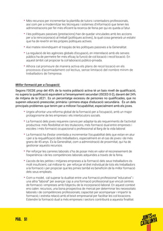 51PÀG.
•• Més recursos per incrementar la plantilla de tutors i orientadors professionals,
així com per a modernitzar les tècniques i sistemes d’informació que tenen les
administracions per fer més eficient la recerca de feina per qui es queda a l’atur.
•• I les polítiques passives (prestacions) han de quedar vinculades amb les accions
per a la reincorporació al treball (polítiques actives), la qual cosa generarà un estalvi
que ha de revertir en les pròpies polítiques actives.
•• Així mateix reivindiquem el traspàs de les polítiques passives a la Generalitat.
•• La regulació de les agències globals d’ocupació, en interrelació amb els serveis
públics ha de permetre fer més eficaç la funció de col·locació i recol·locació. En
aquest àmbit cal propiciar la col·laboració público-privada.
•• Alhora cal promoure de manera activa els plans de recol·locació en els
processos d’acomiadament col·lectius, sense limitació del nombre mínim de
treballadors de l’empresa.
Millor formació per a l’ocupació
Segons l’OCDE prop del 45% de la nostra població activa té un baix nivell de qualificació,
no supera la qualificació equivalent a l’ensenyament secundari (ISCED 0-2), davant del 24%
de mitjana de la UE21. Es un percentatge excessiu de persones no qualificades, que no
superen educació preescolar, primària i primera etapa d’educació secundària. És un dels
principals problemes que tenim per a millorar l’ocupabilitat, especialment amb els joves.
•• Urgeix afrontar una reforma global de la formació per a l’ocupació, amb un major
protagonisme de les empreses i els interlocutors socials.
•• La formació dels joves requereix canvis per adaptar-la als requeriments de l’activitat
productiva: més flexibilitat en les titulacions, més formació dual entre empreses i
escoles i més formació ocupacional o professional al llarg de la vida laboral.
•• La formació ha d’estar orientada a incrementar l’ocupabilitat dels que estan en atur
i per a la requalificació dels treballadors, especialment en el cas de joves i de més
grans de 45 anys. És la Generalitat, com a administració de proximitat, qui ha de
gestionar aquests recursos.
•• Per reforçar les carreres laborals s’ha de posar més en valor el reconeixement de
l’experiència i de les competències laborals adquirides a través de la feina.
•• L’accés de les petites i mitjanes empreses a la formació dels seus treballadors és
molt insuficient, cal millorar-lo per reforçar el dret individual de tots els treballadors
a la formació i per propiciar que les pimes també es beneficiïn de la millor formació
dels seus empleats.
•• Com a model, cal superar la dualitat entre una formació professional “educativa” i
una altra “laboral” per avançar cap a una formació professional que vinculi centres
de formació i empreses amb l’objectiu de la incorporació laboral. En aquest context
ens calen: recursos, una bona prospectiva de mercat per determinar les necessitats
laborals i de competències professionals; capacitat per acompanyar i impartir la
formació; i estreta relació amb el teixit empresarial per facilitar les col·locacions.
Estendre la formació dual a més empreses i sectors contribuirà a aquesta finalitat.
 