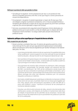 52PÀG.
Reforçar la protecció dels qui perden la feina
•• Cal adequar la regulació de les prestacions per atur a una protecció més
efectiva d’aquelles persones amb fills i/o les que tinguin a càrrec persones en
situació de dependència.
•• Ens proposem recuperar el subsidi especial per a majors de 45 anys que s’han
vist obligats a esgotar la prestació contributiva, com a mesura complementària a
l’ampliació del subsidi per a majors de 52 anys que aquest any 2019 hem contribuït
a aprovar (fins ara era aplicable a majors de 55 anys).
•• Cal crear una prestació de la seguretat social d’ingressos mínims destinada a la
població activa que no pot accedir a un lloc de treball, quan no disposi del nivell
d’ingressos mínims familiars i no estigui cobert pels actuals instruments de
protecció social.
Implementar polítiques actives específiques per a l’ocupació de diversos col·lectius
Més ocupacions per als joves
•• Donem prioritat a combatre l’atur jove. El sistema de garantia juvenil és un bon
instrument per fer-ho, però cal que sigui plenament gestionat per la Generalitat,
alhora cal reforçar-lo amb mesures legislatives per facilitar l’entrada al món laboral
dels joves. Per això:
ȦȦ La primera prioritat dels sistema ha de ser augmentar l’ocupabilitat dels joves
sense qualificació i sense ocupació (ni-nis), per estimular la seva tornada al
sistema educatiu i allunyar-los del risc de marginació laboral de per vida.
ȦȦ Som partidaris d’impulsar beques remunerades de “segona oportunitat”, per
a joves sense treball i sense estudis, condicionades als resultats acadèmics
i que promoguin la tornada al sistema educatiu.
ȦȦ Cal augmentar els incentius dels contractes en pràctiques i dels contractes
de formació i aprenentatge. Per exemple, atorgar una subvenció del 50%
del SMI i una bonificació del 100% de les cotitzacions socials durant dos
anys per als nous contractes en pràctiques amb titulats universitaris, i per a
contractes de formació i aprenentatge amb titulats de formació professional.
Alhora, prorrogar dos anys més aquestes condicions per a la conversió
d’aquests contractes en indefinits.
ȦȦ Aixímateix,establirbequesperapràctiquesnolaboralsenempresesientitats
sense ànim de lucre per un període màxim de sis mesos (prorrogables per
tres més), beques amb remuneracions equivalents al 50% del SMI per a
joves amb titulació o sense, i bonificar la conversió de les pràctiques en
contractes laborals estables.
ȦȦ Impulsar una reforma del contracte de relleu, atenent a les demandes dels
interlocutors socials, amb l’objectiu de facilitar el manteniment dels llocs
de treball, el rejoveniment de les plantilles de les empreses i l’accés dels
joves al mercat de treball alhora que es possibiliten les jubilacions parcials
de forma adequada.
 