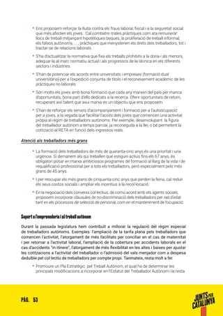 53PÀG.
•• Ens proposem reforçar la lluita contra els fraus laboral, fiscal i a la seguretat social
que més afecten els joves. Cal combatre males pràctiques com ara remunerar
llocs de treball mitjançant hipotètiques beques, la proliferació de treball informal,
els falsos autònoms, ... , pràctiques que menystenen els drets dels treballadors, tot i
tractar-se de relacions laborals.
•• S’ha d’actualitzar la normativa que fixa els treballs prohibits a la dona i als menors,
adequar-la al marc normatiu actual i als progressos de la tècnica en els diferents
sectors i indústries.
•• S’han de potenciar els acords entre universitats i empreses (formació dual
universitària) per a l’expedició conjunta de títols i el reconeixement acadèmic de les
pràctiques no laborals.
•• Són molts els joves amb bona formació que cada any marxen del país per manca
d’oportunitats, bona part d’ells dedicats a la recerca. Oferir oportunitats de retorn,
recuperant així talent que avui marxa és un objectiu que ens proposem.
•• S’han de reforçar els serveis d’acompanyament i formació per a l’autoocupació
per a joves, a la vegada que facilitar l’accés dels joves que comencen una activitat
pròpia al règim de treballadors autònoms. Per exemple, desenvolupant la figura
del treballador autònom a temps parcial, ja reconeguda a la llei, o bé permetent la
cotització al RETA en funció dels ingressos reals.
Atenció als treballadors més grans
•• La formació dels treballadors de més de quaranta-cinc anys és una prioritat i una
urgència. Si demanem als qui treballen que estiguin actius fins els 67 anys, és
obligatori posar en marxa ambiciosos programes de formació al llarg de la vida i de
requalificació professional per a tots els treballadors, però especialment pels més
grans de 45 anys.
•• I per reocupar els més grans de cinquanta-cinc anys que perden la feina, cal reduir
els seus costos socials i ampliar els incentius a la recol·locació.
•• En la negociació dels convenis col·lectius, de comú acord amb els agents socials,
proposem incorporar clàusules de no-discriminació dels treballadors per raó d’edat
tant en els processos de selecció de personal, com en el manteniment de l’ocupació.
Suport a l’emprenedoria i al treball autònom
Durant la passada legislatura hem contribuït a millorar la regulació del règim especial
de treballadors autònoms. Exemples: l’ampliació de la tarifa plana pels treballadors que
comencen l’activitat, l’atorgament de més facilitats per conciliar en el cas de maternitat
i per retornar a l’activitat laboral, l’ampliació de la cobertura per accidents laborals en el
cas d’accidents “in itínere”, l’atorgament de més flexibilitat en les altes i baixes per ajustar
les cotitzacions a l’activitat del treballador o l’admissió del vals menjador com a despesa
deduïble pel col·lectiu de treballadors per compte propi. Tanmateix, resta molt a fer.
•• Promoure un Pla Estratègic pel Treball Autònom, el qual ha de determinar les
principals modificacions a incorporar en l’Estatut del Treballador Autònom i la resta
 