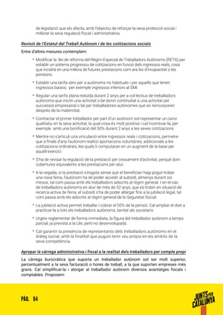 54PÀG.
de legislació que els afecta, amb l’objectiu de reforçar la seva protecció social i
millorar la seva regulació fiscal i administrativa.
Revisió de l’Estatut del Treball Autònom i de les cotitzacions socials
Entre d’altres mesures contemplem:
•• Modificar la llei de reforma del Règim Especial de Treballadors Autònoms (RETA) per
establir un sistema progressiu de cotitzacions en funció dels ingressos reals, cosa
que incidirà en una millora de futures prestacions com ara les d’incapacitat o les
pensions.
•• Establir una tarifa zero per a autònoms no habituals i per aquells que tenen
ingressos baixos, per exemple ingressos inferiors al SMI.
•• Regular una tarifa plana reduïda durant 2 anys per a col·lectius de treballadors
autònoms que iniciïn una activitat o bé donin continuïtat a una activitat per
successió empresarial o bé per treballadores autònomes que es reincorporen
després de la maternitat.
•• Contractar el primer treballador per part d’un autònom sol representar un canvi
qualitatiu en la seva activitat, la qual cosa és molt positiva i cal incentivar-la, per
exemple amb una bonificació del 50% durant 2 anys a les seves cotitzacions.
•• Mentre no s’articuli una vinculació entre ingressos reals i cotitzacions, permetre
que a finals d’any l’autònom realitzi aportacions voluntàries, addicionals a les
cotitzacions ordinàries, les quals li computaran en un augment de la base per
aquell exercici.
•• S’ha de revisar la regulació de la prestació per cessament d’activitat, perquè doni
cobertures equivalents a les prestacions per atur.
•• A la vegada, si la prestació s’esgota sense que el beneficiari hagi pogut trobar
una nova feina, l’autònom ha de poder accedir al subsidi, almenys durant sis
mesos, tal com passa amb els treballadors adscrits al règim general. I en el cas
de treballadors autònoms en atur de més de 52 anys, que es trobin en situació de
recerca activa de feina, el subsidi s’ha de poder allargar fins a la jubilació legal, tal
com passa amb els adscrits al règim general de la Seguretat Social.
•• La jubilació activa permet treballar i cobrar el 50% de la pensió. Cal ampliar el dret a
practicar-la a tots els treballadors autònoms, també als societaris
•• Urgeix reglamentar de forma immediata, la figura del treballador autònom a temps
parcial, ja prevista a la Llei, però no desenvolupada.
•• Cal garantir la presència de representants dels treballadors autònoms en el
diàleg social, amb la finalitat que puguin tenir veu pròpia en els àmbits de la
seva competència.
Apropar la càrrega administrativa i fiscal a la realitat dels treballadors per compte propi
La càrrega burocràtica que suporta un treballador autònom sol ser molt superior,
percentualment a la seva facturació o hores de treball, a la que suporten empreses més
grans. Cal simplificar-la i atorgar al treballador autònom diversos avantatges fiscals i
comptables. Proposem:
 