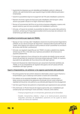 55PÀG.
•• Augmentar les despeses que són deduïbles pel treballador autònom, relatives al
vehicle o als subministraments, quan aquests tinguin la doble utilitat de particulars i
empresarials.
•• Garantir la possibilitat d’ajornar el pagament de l’IVA pels treballadors autònoms.
•• Mantenir els límits vigents de facturació pels treballadors del transport i altres
sectors que poden tributar en el règim d’estimació objectiva.
•• Revisar el funcionament del SII en el cas de les empreses obligades a operar amb
aquest sistema, quan els seus proveïdors són treballadors autònoms.
•• Articular, a l’impost de societats, la possibilitat de deduir les quotes dels autònoms
societaris, sempre que hi hagi proporcionalitat entre la seva base de cotització i els
rendiments que obté de la societat.
Actualitzar la normativa que regula els TRADEs
•• Revisar el marc normatiu dels Treballadors Autònoms Econòmicament Dependents
(TRADE), en el si de la Comissió de Seguiment i Avaluació dels Acords del Pacte de
Toledo, amb l’objectiu de millorar la seva protecció social i possibilitar la conciliació
de la seva vida familiar i professional.
•• Articular una regulació específica per als TRADE vinculats a plataformes digitals,
sempre que el 75% o més dels seus ingressos procedeixin de la facturació a
aquestes plataformes.
•• Contemplar l’aplicació d’una cotització en els supòsits de treball a temps parcial i
durant els períodes de cessament d’activitat programada pels TRADE, en supòsits
equivalents als aplicables als fixos discontinus del règim general.
•• Eximir de tributació les indemnitzacions per cessament d’activitat satisfetes als
TRADE, en el cas d’expedients de regulació d’ocupació, tal com passa amb els
treballadors del règim general.
Suport a l’emprenedoria, a la solvència i a les segones oportunitats dels autònoms
•• Els pressupostos han de contenir dotacions destinades a donar suport financer a
l’emprenedoria, que a Catalunya s’articularan a través de la Generalitat.
•• Ens reiterem en la necessitat d’establir un règim d’infraccions i sancions per a
lluitar contra la morositat en les operacions comercials, tal com venen reclamant
repetidament les pimes i els autònoms, avui afectats pels llargs terminis de pagament.
•• Cal més suport financer als autònoms i emprenedors per expansionar la seva activitat.
•• S’ha d’articular un Pla de mesures de segona oportunitat, per a treballadors per
compte propi que emprenguin noves activitats. Inclouran, entre d’altres:
ȦȦ Finançar programes per a re-emprendre, gestionats per la Generalitat
ȦȦ Establir mecanismes d’alerta i d’ajut a la reestructuració preventiva
d’aquelles activitats de treballadors autònoms en les quals es donin
indicis de manca de viabilitat.
 