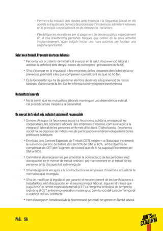 56PÀG.
ȦȦ Permetre la inclusió dels deutes amb Hisenda i la Seguretat Social en els
acords extrajudicials derivats de processos d’insolvència, admetent rebaixes
en el principal i especialment en els interessos i recàrrecs.
ȦȦ Flexibilitzar les moratòries per al pagament de deutes públics, especialment
en el cas d’autònoms persones físiques que cessin en la seva activitat
involuntàriament, quan vulguin iniciar una nova activitat, per facilitar una
segona oportunitat.
Salut en el treball. Prevenció de riscos laborals
•• Per evitar els accidents de treball cal avançar en la salut i la prevenció laboral, i
acostar la definició dels danys i riscos als conceptes i prestacions de la UE.
•• S’ha d’avançar en la imputació a les empreses de les despeses derivades de la no-
prevenció, premiant a les que compleixen i penalitzant les que no ho fan.
•• És la Generalitat qui ha de gestionar els fons destinats a la prevenció de riscos
laborals, d’acord amb la llei. Cal fer efectiva la corresponent transferència.
Mutualitats laborals
•• No te sentit que les mutualitats laborals mantinguin una dependència estatal,
cal procedir al seu traspàs a la Generalitat.
Un mercat de treball més inclusiu i socialment responsable
•• Donem ple suport a l’economia social i a l’economia solidària, en especial les
cooperatives, les societats laborals i les empreses d’inserció, com a eina per a la
integració laboral de les persones amb més dificultats. D’altra banda, l’economia
social ha de disposar de millors vies de participació en el desenvolupament de les
polítiques públiques.
•• En el cas dels Centres Especials de Treball (CET), exigirem a l’Estat que incrementi
la subvenció per lloc de treball, des del 50% del SMI al 60%, amb l’objectiu de
compensar als CET per l’augment de costos que els hi ha suposat l’increment del
SMI a 900€.
•• Cal millorar els mecanismes per a facilitar la contractació de les persones amb
discapacitat en el mercat de treball ordinari i pel manteniment en el treball de les
persones amb discapacitat sobrevinguda.
•• S’han de garantir els ajuts a la contractació a les empreses d’inserció i actualitzar la
normativa que les regula.
•• S’ha de modificar la legislació per garantir el reconeixement de les bonificacions a
treballadors amb discapacitat en el seu recorregut laboral, sigui en el trànsit que
pugui fer d’un centre especial de treball (CET) a l’empresa ordinària, de l’empresa
ordinària al CET, entre empreses d’un mateix grup o en funció del caràcter temporal
o indefinit del seu contracte.
•• Hem d’avançar en l’erradicació de la discriminació per edat i per gènere en l’àmbit laboral.
 