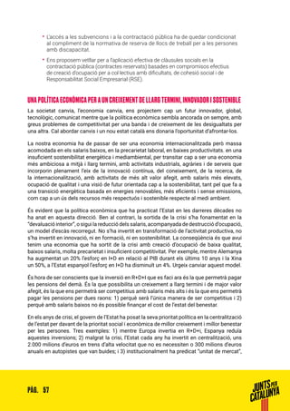 57PÀG.
•• L’accés a les subvencions i a la contractació pública ha de quedar condicionat
al compliment de la normativa de reserva de llocs de treball per a les persones
amb discapacitat.
•• Ens proposem vetllar per a l’aplicació efectiva de clàusules socials en la
contractació pública (contractes reservats) basades en compromisos efectius
de creació d’ocupació per a col·lectius amb dificultats, de cohesió social i de
Responsabilitat Social Empresarial (RSE).
UNA POLÍTICA ECONÒMICA PER A UN CREIXEMENT DE LLARG TERMINI, INNOVADOR I SOSTENIBLE
La societat canvia, l’economia canvia, ens projectem cap un futur innovador, global,
tecnològic, comunicat mentre que la política econòmica sembla ancorada on sempre, amb
greus problemes de competitivitat per una banda i de creixement de les desigualtats per
una altra. Cal abordar canvis i un nou estat català ens donaria l’oportunitat d’afrontar-los.
La nostra economia ha de passar de ser una economia internacionalitzada però massa
acomodada en els salaris baixos, en la precarietat laboral, en baixes productivitats. en una
insuficient sostenibilitat energètica i mediambiental, per transitar cap a ser una economia
més ambiciosa a mitjà i llarg termini, amb activitats industrials, agràries i de serveis que
incorporin plenament l’eix de la innovació contínua, del coneixement, de la recerca, de
la internacionalització, amb activitats de més alt valor afegit, amb salaris més elevats,
ocupació de qualitat i una visió de futur orientada cap a la sostenibilitat, tant pel que fa a
una transició energètica basada en energies renovables, més eficients i sense emissions,
com cap a un ús dels recursos més respectuós i sostenible respecte al medi ambient.
És evident que la política econòmica que ha practicat l’Estat en les darreres dècades no
ha anat en aquesta direcció. Ben al contrari, la sortida de la crisi s’ha fonamentat en la
“devaluació interior”, o sigui la reducció dels salaris, acompanyada de destrucció d’ocupació,
un model d’escàs recorregut. No s’ha invertit en transformació de l’activitat productiva, no
s’ha invertit en innovació, ni en formació, ni en sostenibilitat. La conseqüència és que avui
tenim una economia que ha sortit de la crisi amb creació d’ocupació de baixa qualitat,
baixos salaris, molta precarietat i insuficient competitivitat. Per exemple, mentre Alemanya
ha augmentat un 20% l’esforç en I+D en relació al PIB durant els últims 10 anys i la Xina
un 50%, a l’Estat espanyol l’esforç en I+D ha disminuït un 4%. Urgeix canviar aquest model.
És hora de ser conscients que la inversió en R+D+I que es faci ara és la que permetrà pagar
les pensions del demà. És la que possibilita un creixement a llarg termini i de major valor
afegit, és la que ens permetrà ser competitius amb salaris més alts i és la que ens permetrà
pagar les pensions per dues raons: 1) perquè serà l’única manera de ser competitius i 2)
perquè amb salaris baixos no és possible finançar el cost de l’estat del benestar.
En els anys de crisi, el govern de l’Estat ha posat la seva prioritat política en la centralització
de l’estat per davant de la prioritat social i econòmica de millor creixement i millor benestar
per les persones. Tres exemples: 1) mentre Europa invertia en R+D+i, Espanya reduïa
aquestes inversions; 2) malgrat la crisi, l’Estat cada any ha invertit en centralització, uns
2.000 milions d’euros en trens d’alta velocitat que no es necessiten o 300 milions d’euros
anuals en autopistes que van buides; i 3) institucionalment ha predicat “unitat de mercat”,
 