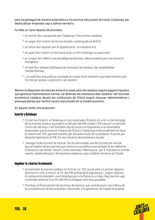 58PÀG.
però ha perseguit de manera sistemàtica a l’economia més potent de l’estat, Catalunya, per
deslocalitzar empreses cap a d’altres territoris.
Fa falta un canvi absolut de prioritats.
•• En primer lloc cal apostar per Catalunya i l’economia catalana;
•• en segon lloc invertir de forma estable i sostinguda en R+D+I;
•• en tercer lloc apostar per la digitalització, la indústria 4.0;
•• en quart lloc invertir en formació amb un fort contingut ocupacional;
•• en cinquè lloc definir una estratègia ambiciosa i alhora realista per a la transició
energètica;
•• en sisè lloc adoptar polítiques de minoració de residus i de sostenibilitat
mediambiental;
•• i, en setè lloc una política orientada al nostre teixit productiu que bàsicament està
format per pimes i autònoms i als sectors.
Mentre no disposem de totes les eines d’un estat, però els catalans seguim pagant impostos
que gestiona l’administració central, cal defensar els interessos dels catalans i de l’activitat
econòmica catalana davant les institucions de l’Estat exigint mesures administratives i
pressupostàries que facilitin canvis estructurals en el model econòmic.
En aquest sentit, ens proposem:
Invertir a Catalunya
•• L’Estat ha d’invertir a Catalunya el que assenyala l’Estatut, és a dir un percentatge
de la inversió pública equivalent al del pes del PIB català (19%) durant un període
mínim de set anys o bé transferir els recursos corresponents a la Generalitat.
Assenyalar que la inversió mitjana de l’Estat a Catalunya tradicionalment se situa
al voltant del 10%, gairebé 6 punts per dessota el pes de la població i 9 punts per
dessota l’aportació al PIB. És una situació absolutament injusta.
•• Derogar la llei d’unitat de mercat. No és admissible una llei d’unitat de mercat
que al mateix temps permet que s’articuli una política concertada de les diferents
institucions de l’Estat: Govern, Corts Generals i Monarquia, per a impulsar la sortida
exprés i deslocalització d’empreses catalanes cap a d’altres territoris de l’Estat.
Impulsar la recerca i la innovació
•• Incrementar la inversió pública en R+D en un 10% anual amb un primer objectiu:
destinar-hi, com a mínim, el 2% del PIB al final de la legislatura; i, segon objectiu,
el compromís d’establir una Estratègia per a la Recerca a mitjà i llarg termini que
contempli destinar-hi el 3% del PIB en el lapse més breu possible.
•• Prioritzar el finançament de les línies de recerca que contribueixin a la millora de
la competitivitat de les empreses industrials, a la generació de treball de qualitat
 