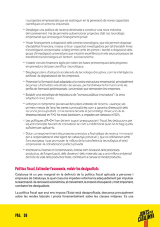 59PÀG.
i a projectes empresarials que se sostinguin en la generació de noves capacitats
científiques en entorns industrials.
•• Desplegar una política de recerca destinada a construir una nova indústria
del coneixement. Ha de permetre subvencionar projectes d’alt risc tecnològic
empresarial que arrosseguin finançament privat.
•• Posar finançament a disposició dels centres tecnològics, que els permeti disposar
d’estabilitat financera, massa crítica i capacitat investigadora per tal d’establir línies
d’investigació consorciada i a llarg termini amb les pimes; i també a disposició dels
grups d’investigació universitaris que mostrin excel·lència en els seus processos de
transferència tecnològica en l’entorn socioeconòmic.
•• Establir circuits financers àgils per cobrir les fases primerenques dels projectes
emprenedors de base científica i tecnològica.
•• Desplegar plans d’adopció accelerada de tecnologia disruptiva, com la intel·ligència
artificial i la digitalització de les empreses.
•• Potenciar la formació dual adaptada a la nostra estructura empresarial, principalment
de pimes i d’activitats industrials i de serveis, per tal d’alinear la formació amb els
perfils de formació professionals i universitari que demanden les empreses.
•• Establir una estratègia de legislatura de “compra pública innovadora” i la seva
adaptació a les pimes.
•• Reforçar el compromís plurianual dels plans estatals de recerca, i avançar, als
primers mesos de l’any, les seves convocatòries com a garantia d’execució dels
recursos pressupostats. En la darrera dècada el percentatge d’execució de la
despesa estatal en R+D ha estat baixíssim, a vegades per dessota el 50%.
•• Les polítiques d’R+D+I han de tenir suport pressupostari i fiscal; les deduccions per
aquest concepte haurien de considerar-se com a crèdit fiscal quan no hi hagi quota
suficient per aplicar-lo.
•• Dotar corresponentment els projectes previstos a l’estratègia de recerca i innovació
per a l’especialització intel·ligent de Catalunya (RIS3CAT), que es cofinancen amb
fons europeus i que promouen la millora de la transferència tecnològica al teixit
empresarial i la col·laboració público-privada.
•• Incentivar la inversió en l’ecoinnovació, entesa com l’evolució dels processos
productius, de l’organització, dels dissenys i dels materials cap a una millora ambiental
del cicle de vida dels productes finals, contribuint a canviar el model productiu.
Política fiscal. Estimular l’economia, reduir les desigualtats
Catalunya té un pes marginal en la definició de la política fiscal aplicada a persones i
empreses de Catalunya, la qual cosa ens impedeix reformar-la adequadament per impulsar
la reactivació i la renovació econòmica, el creixement, la creació d’ocupació i, molt important,
combatre les desigualtats.
La política fiscal que avui ens imposa l’Estat està desaprofitada, descansa principalment
sobre les rendes laborals i pivota fonamentalment sobre les classes mitjanes. És una
 