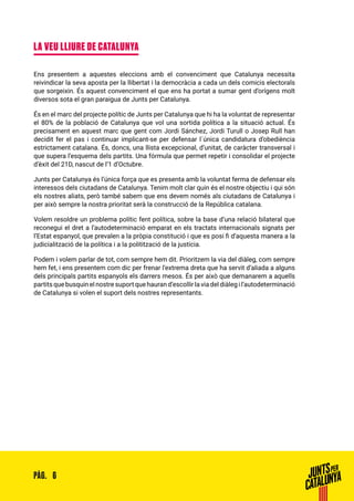 6PÀG.
LA VEU LLIURE DE CATALUNYA
Ens presentem a aquestes eleccions amb el convenciment que Catalunya necessita
reivindicar la seva aposta per la llibertat i la democràcia a cada un dels comicis electorals
que sorgeixin. És aquest convenciment el que ens ha portat a sumar gent d’orígens molt
diversos sota el gran paraigua de Junts per Catalunya.
És en el marc del projecte polític de Junts per Catalunya que hi ha la voluntat de representar
el 80% de la població de Catalunya que vol una sortida política a la situació actual. És
precisament en aquest marc que gent com Jordi Sánchez, Jordi Turull o Josep Rull han
decidit fer el pas i continuar implicant-se per defensar l´única candidatura d’obediència
estrictament catalana. És, doncs, una llista excepcional, d’unitat, de caràcter transversal i
que supera l’esquema dels partits. Una fórmula que permet repetir i consolidar el projecte
d’èxit del 21D, nascut de l’1 d’Octubre.
Junts per Catalunya és l’única força que es presenta amb la voluntat ferma de defensar els
interessos dels ciutadans de Catalunya. Tenim molt clar quin és el nostre objectiu i qui són
els nostres aliats, però també sabem que ens devem només als ciutadans de Catalunya i
per això sempre la nostra prioritat serà la construcció de la República catalana.
Volem resoldre un problema polític fent política, sobre la base d’una relació bilateral que
reconegui el dret a l’autodeterminació emparat en els tractats internacionals signats per
l’Estat espanyol, que prevalen a la pròpia constitució i que es posi fi d’aquesta manera a la
judicialització de la política i a la politització de la justícia.
Podem i volem parlar de tot, com sempre hem dit. Prioritzem la via del diàleg, com sempre
hem fet, i ens presentem com dic per frenar l’extrema dreta que ha servit d’aliada a alguns
dels principals partits espanyols els darrers mesos. És per això que demanarem a aquells
partits que busquin el nostre suport que hauran d’escollir la via del diàleg i l’autodeterminació
de Catalunya si volen el suport dels nostres representants.
 