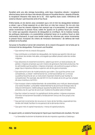 60PÀG.
fiscalitat amb una alta càrrega burocràtica, amb tipus impositius elevats i recaptació
efectiva baixa, tenim els tipus més elevats d’Europa en fiscalitat directa i, després d’Irlanda,
la recaptació tributaria més baixa de la UE. Això significa dues coses: ineficiència del
sistema tributari i permissivitat amb el frau fiscal.
D’altra banda, en els darrers anys constatem que a tot el món les desigualtats tendeixen
a créixer i que a l’Estat espanyol és un dels llocs on més han crescut. Els rics són més
rics, mentre que les classes mitjanes han avançat cap a la precarietat. En aquest àmbit,
sense incrementar la pressió fiscal, caldrà fer ajustos en la política fiscal per corregir-
ho i evitar que aquestes situacions de desigualtat es cronifiquin. De la mateixa manera,
les polítiques destinades a la sostenibilitat ambiental tenen en la política fiscal un dels
instruments d’actuació, la qual cosa també implica fer reformes per, sense incrementar
la pressió fiscal, incorporar els criteris de minoració d’emissions i de defensa del medi
ambient en la fiscalitat.
Cal posar la fiscalitat al servei del creixement, de la creació d’ocupació i de la lluita per la
minoració de les desigualtats. Promourem una fiscalitat:
•• Que estimuli més la creació d’ocupació.
•• Que contribueixi a combatre les desigualtats, de manera que aportin més els que
més tenen, les rendes més altes, a la vegada que alliberi pressió sobre les rendes
mitjanes .
•• Que afavoreixi el creixement econòmic, sabent que tenim un teixit productiu de
petites i mitjanes empreses que són motors de generació d’activitat productiva. No
és admissible que les petites i mitjanes empreses i els autònoms puguin arribar a
pagar tipus impositius efectius superiors als de les grans empreses.
•• Que estimuli el canvi de model productiu que volem. Que ajudi les pimes a ser
competitives, a créixer i redimensionar-se, a internacionalitzar-se i a innovar.
La política fiscal ha de ser un instrument important d’estímul per facilitar la
competitivitat. Per exemple, des del 2013 hi ha 25 estats de la UE que han ampliat
els seus incentius a la R+D+i.
•• Que incorpori criteris mediambientals i de sostenibilitat, avui molt poc desenvolupats
a la nostra fiscalitat. La fiscalitat mediambiental ha de promoure l’energia neta i la
reducció d’emissions. Caldrà adequar aquesta fiscalitat de la mà de les reformes
previstes a la UE, que han de servir per moderar la fiscalitat sobre el treball.
•• Que faci créixer la inversió i la capitalització de les petites i mitjanes empreses.
Cal reduir el tractament favorable a l’endeutament versus els fons propis a les
empreses.
•• Que permeti incrementar els recursos en mans de les famílies, especialment les
rendes del treball, facilitant la recuperació de la demanda interna.
•• Que gravi més el capital improductiu i menys el capital productiu.
En aquest sentit, un sistema fiscal propi és l’opció que maximitzaria els resultats. Per tant:
•• La Generalitat ha de tenir la titularitat de tots els impostos suportats a Catalunya, i
 