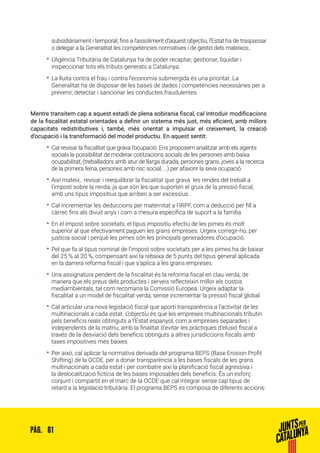 61PÀG.
subsidiàriament i temporal, fins a l’assoliment d’aquest objectiu, l‘Estat ha de traspassar
o delegar a la Generalitat les competències normatives i de gestió dels mateixos..
•• L’Agència Tributària de Catalunya ha de poder recaptar, gestionar, liquidar i
inspeccionar tots els tributs generats a Catalunya.
•• La lluita contra el frau i contra l’economia submergida és una prioritat. La
Generalitat ha de disposar de les bases de dades i competències necessàries per a
prevenir, detectar i sancionar les conductes fraudulentes.
Mentre transitem cap a aquest estadi de plena sobirania fiscal, cal introduir modificacions
de la fiscalitat estatal orientades a definir un sistema més just, més eficient, amb millors
capacitats redistributives i, també, més orientat a impulsar el creixement, la creació
d’ocupació i la transformació del model productiu. En aquest sentit:
•• Cal revisar la fiscalitat que grava l’ocupació: Ens proposem analitzar amb els agents
socials la possibilitat de moderar cotitzacions socials de les persones amb baixa
ocupabilitat, (treballadors amb atur de llarga durada, persones grans, joves a la recerca
de la primera feina, persones amb risc social, ...) per afavorir la seva ocupació.
•• Així mateix, revisar i reequilibrar la fiscalitat que grava les rendes del treball a
l’impost sobre la renda, ja que són les que suporten el gruix de la pressió fiscal,
amb uns tipus impositius que arriben a ser excessius.
•• Cal incrementar les deduccions per maternitat a l’IRPF, com a deducció per fill a
càrrec fins als divuit anys i com a mesura específica de suport a la família
•• En el impost sobre societats, el tipus impositiu efectiu de les pimes és molt
superior al que efectivament paguen les grans empreses. Urgeix corregir-ho, per
justícia social i perquè les pimes són les principals generadores d’ocupació.
•• Pel que fa al tipus nominal de l’impost sobre societats per a les pimes ha de baixar
del 25 % al 20 %, compensant així la rebaixa de 5 punts del tipus general aplicada
en la darrera reforma fiscal i que s’aplica a les grans empreses.
•• Una assignatura pendent de la fiscalitat és la reforma fiscal en clau verda, de
manera que els preus dels productes i serveis reflecteixin millor els costos
mediambientals, tal com recomana la Comissió Europea. Urgeix adaptar la
fiscalitat a un model de fiscalitat verda, sense incrementar la pressió fiscal global.
•• Cal articular una nova legislació fiscal que aporti transparència a l’activitat de les
multinacionals a cada estat. L’objectiu és que les empreses multinacionals tributin
pels beneficis reals obtinguts a l’Estat espanyol, com a empreses separades i
independents de la matriu, amb la finalitat d’evitar les pràctiques d’elusió fiscal a
través de la desviació dels beneficis obtinguts a altres jurisdiccions fiscals amb
taxes impositives més baixes.
•• Per això, cal aplicar la normativa derivada del programa BEPS (Base Erosion Profit
Shifting) de la OCDE, per a donar transparència a les bases fiscals de les grans
multinacionals a cada estat i per combatre així la planificació fiscal agressiva i
la deslocalització fictícia de les bases imposables dels beneficis. És un esforç
conjunt i compartit en el marc de la OCDE que cal integrar sense cap tipus de
retard a la legislació tributària. El programa BEPS es composa de diferents accions:
 