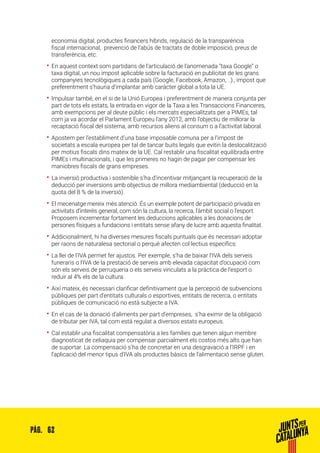 62PÀG.
economia digital, productes financers híbrids, regulació de la transparència
fiscal internacional, prevenció de l’abús de tractats de doble imposició, preus de
transferència, etc.
•• En aquest context som partidaris de l’articulació de l’anomenada “taxa Google” o
taxa digital, un nou impost aplicable sobre la facturació en publicitat de les grans
companyies tecnològiques a cada país (Google, Facebook, Amazon, ..)., impost que
preferentment s’hauria d’implantar amb caràcter global a tota la UE.
•• Impulsar també, en el si de la Unió Europea i preferentment de manera conjunta per
part de tots els estats, la entrada en vigor de la Taxa a les Transaccions Financeres,
amb exempcions per al deute públic i els mercats especialitzats per a PIMEs, tal
com ja va acordar el Parlament Europeu l’any 2012, amb l’objectiu de millorar la
recaptació fiscal del sistema, amb recursos aliens al consum o a l’activitat laboral.
•• Apostem per l’establiment d’una base imposable comuna per a l’impost de
societats a escala europea per tal de tancar buits legals que evitin la deslocalització
per motius fiscals dins mateix de la UE. Cal restablir una fiscalitat equilibrada entre
PIMEs i multinacionals, i que les primeres no hagin de pagar per compensar les
maniobres fiscals de grans empreses.
•• La inversió productiva i sostenible s’ha d’incentivar mitjançant la recuperació de la
deducció per inversions amb objectius de millora mediambiental (deducció en la
quota del 8 % de la inversió).
•• El mecenatge mereix més atenció. És un exemple potent de participació privada en
activitats d’interès general, com són la cultura, la recerca, l’àmbit social o l’esport.
Proposem incrementar fortament les deduccions aplicables a les donacions de
persones físiques a fundacions i entitats sense afany de lucre amb aquesta finalitat.
•• Addicionalment, hi ha diverses mesures fiscals puntuals que és necessari adoptar
per raons de naturalesa sectorial o perquè afecten col·lectius específics:
•• La llei de l’IVA permet fer ajustos. Per exemple, s’ha de baixar l’IVA dels serveis
funeraris o l’IVA de la prestació de serveis amb elevada capacitat d’ocupació com
són els serveis de perruqueria o els serveis vinculats a la pràctica de l’esport o
reduir al 4% els de la cultura.
•• Així mateix, és necessari clarificar definitivament que la percepció de subvencions
públiques per part d’entitats culturals o esportives, entitats de recerca, o entitats
públiques de comunicació no està subjecte a IVA.
•• En el cas de la donació d’aliments per part d’empreses, s’ha eximir de la obligació
de tributar per IVA, tal com està regulat a diversos estats europeus.
•• Cal establir una fiscalitat compensatòria a les famílies que tenen algun membre
diagnosticat de celiaquia per compensar parcialment els costos més alts que han
de suportar. La compensació s’ha de concretar en una desgravació a l’IRPF i en
l’aplicació del menor tipus d’IVA als productes bàsics de l’alimentació sense gluten.
 