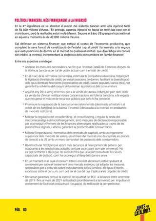 63PÀG.
POLÍTICA FINANCERA. MÉS FINANÇAMENT A LA INVERSIÓ
En la Xª legislatura es va afrontat el rescat del sistema bancari amb una injecció total
de 56.800 milions d’euros. En principi, aquesta injecció no havia de tenir cap cost per al
contribuent, però la realitat ha estat molt diferent. Segons el Banc d’Espanya el cost estimat
en aquests moments és de 42.000 milions d’euros.
Cal defensar un sistema financer que estigui al costat de l’economia productiva, que
compleixi la seva funció de canalització de l’estalvi cap al crèdit i la inversió, a la vegada
que eviti posicions de domini en el mercat de qualsevol entitat i que diversifiqui els canals
del crèdit i la inversió, incrementant la protecció dels consumidors en l’àmbit financer.
Entre els aspectes a endegar:
•• Adoptar les mesures necessàries per fer que l’Institut Català de Finances disposi de
la llicència bancària per tal de poder actuar com a entitat de crèdit.
•• En el marc de la normativa comunitària, estimular la competència bancària, mitjançant
la legislació d’entitats de crèdit, per evitar posicions de domini, facilitant la diversificació
dels tipus d’entitats financeres (cooperatives de crèdit, caixes populars, banca ètica), tot
garantint la solvència del conjunt del sistema i la protecció dels consumidors.
•• Aquest any 2019 venç el termini per a la venda de Bankia i BMN per part del FROB.
La venda ha d’evitar realitzar noves concentracions en l’oferta bancària, a la vegada
que recuperar el màxim de recursos públics que se’ls hi ha concedit.
•• Promoure la separació de la banca comercial minorista (destinada a l’estalvi i al
crèdit de les famílies) de la banca d’inversió (destinada a la inversió en productes
de mercats cotitzats).
•• Millorar la regulació del crowdlending i el crowdfunding, i regular la resta del
micromecenatge i el microfinançament, amb mesures de declaració responsable
per aconseguir el foment de les finances alternatives realitzades a través de les
plataformes digitals, i alhora, garantint la protecció dels consumidors.
•• Millorar l’organització i normativa dels mercats de capitals, amb un organisme
supervisor dels mercats de valors, en el marc del mercat únic de capitals en procés
de creació a la UE amb un marc comunitari de protecció dels consumidors.
•• Reestructurar l’ICO perquè aporti més recursos al finançament de pimes i per
adaptar-lo a les necessitats actuals, tant per a circulant com per a inversió. No
es pot permetre a l’ICO que no executi més que una part reduïda de les seves
capacitats de dotació, com ha ocorregut al llarg dels darrers anys.
•• En un moment en el qual el consum intern i el crèdit al consum, està impulsant el
creixement per sobre el creixement dels mercats exteriors, cal adoptar les mesures
necessàries per a evitar els sobre endeutaments de les famílies i els tipus d’interès
excessius sobre el consum, com pot ser el cas del que s’aplica a les targetes de crèdit.
•• Reclamar garanties perquè la injecció de liquiditat del BCE a la banca entre setembre
de 2019 i fins al marc de 2021 es traslladi prioritàriament a la inversió per impulsar el
creixement de l’activitat productiva i l’ocupació, i la millora de la competitivitat.
 