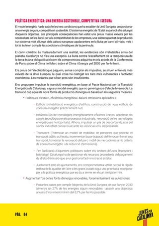 64PÀG.
POLÍTICA ENERGÈTICA: UNA ENERGIA SOSTENIBLE, COMPETITIVA I SEGURA
ElmodelenergètichadesatisferlestrescondicionsquehaestablertlaUnióEuropea:proporcionar
una energia segura, competitiva i sostenible. El sistema energètic de l’Estat espanyol s’ha allunyat
d’aquests objectius. Les principals conseqüències han estat uns preus massa elevats per les
necessitats de les llars i per a la competitivitat de les empreses, una sobrecapacitat de producció
i un sistema molt allunyat dels països europeus capdavanters en la lluita pel canvi climàtic, més i
tot si és té en compte les condicions climàtiques de la península.
El canvi climàtic és malauradament una realitat, les evidències són irrefutables arreu del
planeta. Catalunya no n’és una excepció. La lluita contra l’escalfament de la temperatura de
la terra és una obligació així com els compromisos adquirits en els acords de la Conferencia
de París sobre el Clima i el Marc sobre el Clima i Energia pel 2030 per fer-hi front.
Els preus de l’electricitat que paguem, sense comptar els impostos, se situen entre els més
elevats de la Unió Europea, la qual cosa ha castigat les llars més vulnerables i l’activitat
econòmica. Les mesures que s’han pres són insuficients.
Ens proposem impulsar la transició energètica, en base al Pacte Nacional per la Transició
Energètica de Catalunya, cap a un model energètic que no generi gasos d’efecte hivernacle. La
transició cap aquesta nova forma de producció d’energia es basarà en les següents mesures.
•• Polítiques d’estalvi, eficiència energètica i baixes emissions aplicades a:
ȦȦ Edificis (rehabilitació energètica d’edificis, construcció de nous edificis de
consum energètic pràcticament nul).
ȦȦ Indústria (ús de tecnologies energèticament eficients i netes, accelerar els
canvis tecnològics en els processos industrials, renovació de les tecnologies
energètiques horitzontals). Alhora, impulsar un pla de descarbonització del
sector industrial consensuat amb les associacions empresarials.
ȦȦ Transport: (Potenciar un model de mobilitat de persones que prioritzi el
transport públic col·lectiu, incrementar la participació del ferrocarril en el seu
transport, fomentar la renovació del parc mòbil de mercaderies amb criteris
de consum energètic i de reducció d’emissions).
ȦȦ 	Per l’aplicació d’aquestes polítiques sobre els sectors difusos (transport i
habitatge) Catalunya ha de gestionar els recursos procedents del pagament
de drets d’emissió que avui gestiona l’administració estatal.
ȦȦ Juntament amb els ajuntaments, ens comprometem a vetllar perquè la ràpida
millora de la qualitat de l’aire a les grans ciutats sigui una prioritat a incorporar
per a la política energètica que es du a terme en el curt i mitjà termini.
•• Augmentar l’ús de les fonts d’energia renovables, fonamentalment les autòctones:
ȦȦ Posar les bases per complir l’objectiu de la Unió Europea de que l’any el 2030
almenys un 27% de les energies siguin renovables i assolir uns objectius
anuals d’increment mínim del 0,7% per fer-ho possible.
 