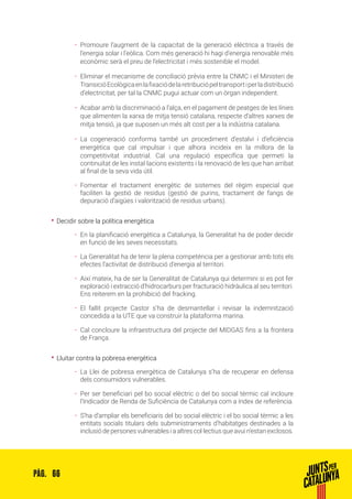 66PÀG.
ȦȦ Promoure l’augment de la capacitat de la generació elèctrica a través de
l’energia solar i l’eòlica. Com més generació hi hagi d’energia renovable més
econòmic serà el preu de l’electricitat i més sostenible el model.
ȦȦ Eliminar el mecanisme de conciliació prèvia entre la CNMC i el Ministeri de
TransicióEcològicaenlafixaciódelaretribuciópeltransportiperladistribució
d’electricitat, per tal la CNMC pugui actuar com un òrgan independent.
ȦȦ Acabar amb la discriminació a l’alça, en el pagament de peatges de les línies
que alimenten la xarxa de mitja tensió catalana, respecte d’altres xarxes de
mitja tensió, ja que suposen un més alt cost per a la indústria catalana.
ȦȦ La cogeneració conforma també un procediment d’estalvi i d’eficiència
energètica que cal impulsar i que alhora incideix en la millora de la
competitivitat industrial. Cal una regulació específica que permeti la
continuïtat de les instal·lacions existents i la renovació de les que han arribat
al final de la seva vida útil.
ȦȦ Fomentar el tractament energètic de sistemes del règim especial que
faciliten la gestió de residus (gestió de purins, tractament de fangs de
depuració d’aigües i valorització de residus urbans).
•• Decidir sobre la política energètica
ȦȦ En la planificació energètica a Catalunya, la Generalitat ha de poder decidir
en funció de les seves necessitats.
ȦȦ La Generalitat ha de tenir la plena competència per a gestionar amb tots els
efectes l’activitat de distribució d’energia al territori.
ȦȦ Així mateix, ha de ser la Generalitat de Catalunya qui determini si es pot fer
exploració i extracció d’hidrocarburs per fracturació hidràulica al seu territori.
Ens reiterem en la prohibició del fracking.
ȦȦ El fallit projecte Castor s’ha de desmantellar i revisar la indemnització
concedida a la UTE que va construir la plataforma marina.
ȦȦ Cal concloure la infraestructura del projecte del MIDGAS fins a la frontera
de França.
•• Lluitar contra la pobresa energètica
ȦȦ La Llei de pobresa energètica de Catalunya s’ha de recuperar en defensa
dels consumidors vulnerables.
ȦȦ Per ser beneficiari pel bo social elèctric o del bo social tèrmic cal incloure
l’Indicador de Renda de Suficiència de Catalunya com a índex de referència.
ȦȦ S’ha d’ampliar els beneficiaris del bo social elèctric i el bo social tèrmic a les
entitats socials titulars dels subministraments d’habitatges destinades a la
inclusió de persones vulnerables i a altres col·lectius que avui n’estan exclosos.
 