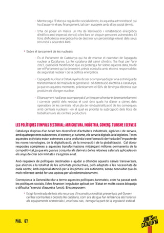 67PÀG.
ȦȦ Mentre sigui l’Estat qui reguli el bo social elèctric, és aquesta administració qui
ha d’assumir el seu finançament, tal com succeeix amb el bo social tèrmic.
ȦȦ S’ha de posar en marxa un Pla de Renovació i rehabilitació energètica
d’edificis amb especial atenció a les llars on visquin persones vulnerables. El
fons d’eficiència energètica ha de destinar un percentatge elevat dels seus
recursos a aquestes llars.
•• Sobre el tancament de les nuclears
ȦȦ És el Parlament de Catalunya qui ha de marcar el calendari de l’apagada
nuclear a Catalunya. La llei catalana del canvi climàtic l’ha fixat per l’any
2027, qualsevol modificació que es pretengui fer sobre aquesta data, ha de
ser el Parlament qui la determini, prèvia consulta amb els ens responsables
de seguretat nuclear i de la política energètica.
ȦȦ L’apagada nuclear a Catalunya ha de ser acompanyada per una estratègia de
transformació del mapa de la generació i de distribució elèctrica a Catalunya,
ja que en aquests moments, pràcticament el 50% de l’energia elèctrica que
produïm és d’origen nuclear.
ȦȦ Eltancamenthad’anaracompanyatd’unfonsperafrontareldesmantellament
i correcte gestió dels residus el cost dels quals ha d’anar a càrrec dels
operadors de les centrals i d’un pla de reindustrialització de les comarques
amb centrals nuclears i en el qual es prioritzi la subrogació dels llocs de
treball actuals als centres productors
LES POLÍTIQUES D’IMPULS SECTORIAL: AGRICULTURA, INDÚSTRIA, COMERÇ, TURISME I SERVEIS
Catalunya disposa d’un teixit ben diversificat d’activitats industrials, agràries i de serveis,
amb quatre potents subsectors, el comerç, el turisme, els serveis digitals i els logístics.Totes
aquestes activitats estan sotmeses a una profunda transformació derivada de l’impacte de
les noves tecnologies, de la digitalització, de la innovació i de la globalització. Cal donar
respostes complexes a aquestes transformacions mitjançant millores permanents de la
competitivitat, ja que els guanys conjunturals derivats de les rebaixes salarials aplicades en
els anys de crisi són limitats i s’esgoten aviat.
Això requereix de polítiques destinades a ajudar a difondre aquests canvis transversals,
que afecten a la totalitat de les activitats productives, però adaptats a les necessitats de
cada sector, amb especial atenció per a les pimes i els autònoms, sense descuidar que és
molt rellevant també fer una aposta per al redimensionament.
Correspon a la Generalitat dur a terme aquestes polítiques, tanmateix, com ha passat amb
les polítiques socials, l’ofec financer i regulador aplicat per l’Estat en molts casos bloqueja
o dificulta l’exercici d’aquesta funció. Ens proposem:
•• Exigir la retirada de tots els recursos d’inconstitucionalitat presentats pel Govern
central contra lleis i decrets llei catalans, com ara els que fan referència als horaris i
als equipaments comercials i, en el seu cas, derogar la part de la legislació estatal
 