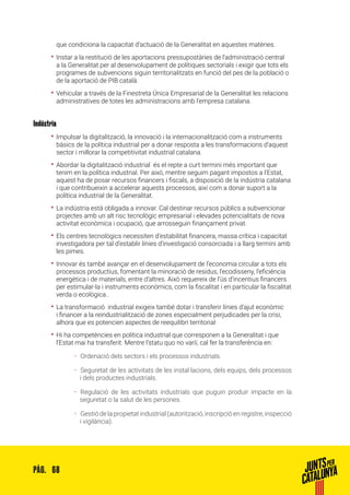 68PÀG.
que condiciona la capacitat d’actuació de la Generalitat en aquestes matèries.
•• Instar a la restitució de les aportacions pressupostàries de l’administració central
a la Generalitat per al desenvolupament de polítiques sectorials i exigir que tots els
programes de subvencions siguin territorialitzats en funció del pes de la població o
de la aportació de PIB català.
•• Vehicular a través de la Finestreta Única Empresarial de la Generalitat les relacions
administratives de totes les administracions amb l’empresa catalana.
Indústria
•• Impulsar la digitalització, la innovació i la internacionalització com a instruments
bàsics de la política industrial per a donar resposta a les transformacions d’aquest
sector i millorar la competitivitat industrial catalana.
•• Abordar la digitalització industrial és el repte a curt termini més important que
tenim en la política industrial. Per això, mentre seguim pagant impostos a l’Estat,
aquest ha de posar recursos financers i fiscals, a disposició de la indústria catalana
i que contribueixin a accelerar aquests processos, així com a donar suport a la
política industrial de la Generalitat.
•• La indústria està obligada a innovar. Cal destinar recursos públics a subvencionar
projectes amb un alt risc tecnològic empresarial i elevades potencialitats de nova
activitat econòmica i ocupació, que arrosseguin finançament privat.
•• Els centres tecnològics necessiten d’estabilitat financera, massa crítica i capacitat
investigadora per tal d’establir línies d’investigació consorciada i a llarg termini amb
les pimes.
•• Innovar és també avançar en el desenvolupament de l’economia circular a tots els
processos productius, fomentant la minoració de residus, l’ecodisseny, l’eficiència
energètica i de materials, entre d’altres. Això requereix de l’ús d’incentius financers
per estimular-la i instruments econòmics, com la fiscalitat i en particular la fiscalitat
verda o ecològica..
•• La transformació industrial exigeix també dotar i transferir línies d’ajut econòmic
i financer a la reindustrialització de zones especialment perjudicades per la crisi,
alhora que es potencien aspectes de reequilibri territorial
•• Hi ha competències en política industrial que corresponen a la Generalitat i que
l’Estat mai ha transferit. Mentre l’statu quo no variï, cal fer la transferència en:
ȦȦ 	Ordenació dels sectors i els processos industrials.
ȦȦ 	Seguretat de les activitats de les instal·lacions, dels equips, dels processos
i dels productes industrials.
ȦȦ 	Regulació de les activitats industrials que puguin produir impacte en la
seguretat o la salut de les persones.
ȦȦ 	Gestió de la propietat industrial (autorització, inscripció en registre, inspecció
i vigilància).
 