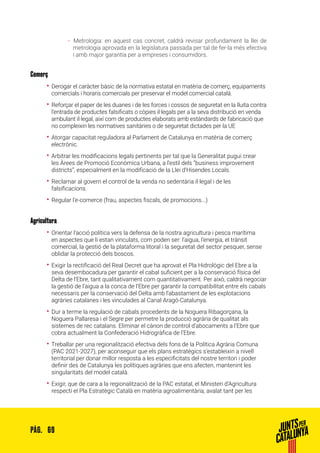 69PÀG.
ȦȦ 	Metrologia: en aquest cas concret, caldrà revisar profundament la llei de
metrologia aprovada en la legislatura passada per tal de fer-la més efectiva
i amb major garantia per a empreses i consumidors.
Comerç
•• Derogar el caràcter bàsic de la normativa estatal en matèria de comerç, equipaments
comercials i horaris comercials per preservar el model comercial català.
•• Reforçar el paper de les duanes i de les forces i cossos de seguretat en la lluita contra
l’entrada de productes falsificats o còpies il·legals per a la seva distribució en venda
ambulant il·legal, així com de productes elaborats amb estàndards de fabricació que
no compleixin les normatives sanitàries o de seguretat dictades per la UE
•• Atorgar capacitat reguladora al Parlament de Catalunya en matèria de comerç
electrònic.
•• Arbitrar les modificacions legals pertinents per tal que la Generalitat pugui crear
les Àrees de Promoció Econòmica Urbana, a l’estil dels “business improvement
districts”, especialment en la modificació de la Llei d’Hisendes Locals.
•• Reclamar al govern el control de la venda no sedentària il·legal i de les
falsificacions.
•• Regular l’e-comerce (frau, aspectes fiscals, de promocions...)
Agricultura
•• Orientar l’acció política vers la defensa de la nostra agricultura i pesca marítima
en aspectes que li estan vinculats, com poden ser: l’aigua, l’energia, el trànsit
comercial, la gestió de la plataforma litoral i la seguretat del sector pesquer, sense
oblidar la protecció dels boscos.
•• Exigir la rectificació del Real Decret que ha aprovat el Pla Hidrològic del Ebre a la
seva desembocadura per garantir el cabal suficient per a la conservació física del
Delta de l’Ebre, tant qualitativament com quantitativament. Per això, caldrà negociar
la gestió de l’aigua a la conca de l’Ebre per garantir la compatibilitat entre els cabals
necessaris per la conservació del Delta amb l’abastament de les explotacions
agràries catalanes i les vinculades al Canal Aragó-Catalunya.
•• Dur a terme la regulació de cabals procedents de la Noguera Ribagorçana, la
Noguera Pallaresa i el Segre per permetre la producció agrària de qualitat als
sistemes de rec catalans. Eliminar el cànon de control d’abocaments a l’Ebre que
cobra actualment la Confederació Hidrogràfica de l’Ebre.
•• Treballar per una regionalització efectiva dels fons de la Política Agrària Comuna
(PAC 2021-2027), per aconseguir que els plans estratègics s’estableixin a nivell
territorial per donar millor resposta a les especificitats del nostre territori i poder
definir des de Catalunya les polítiques agràries que ens afecten, mantenint les
singularitats del model català.
•• Exigir, que de cara a la regionalització de la PAC estatal, el Ministeri d’Agricultura
respecti el Pla Estratègic Català en matèria agroalimentària, avalat tant per les
 