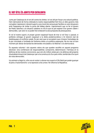 7PÀG.
EL VOT ÚTIL ÉS JUNTS PER CATALUNYA
Junts per Catalunya és el vot útil contra les dretes i el vot útil per forçar una solució política.
Hem demostrat de forma reiterada la nostra responsabilitat fent fora un dels governs més
corruptes i repressors i donant suport a una moció de censura per facilitar un canvi de govern
amb l’esperança de trobar la porta del diàleg oberta. L’aproximació que va fer el govern
de Pedro Sánchez a la situació catalana no era la que es pot esperar d’un govern valent i
democràtic, i per això no va poder tirar endavant la seva proposta de pressupostos.
Si vol el nostre suport, el proper govern espanyol haurà de triar si vol futur o passat, si
prefereix entregar el govern espanyol a la dreta predemocràtica o té intenció real de
desbloquejar el conflicte català. És per això que no acceptem que s’imposi l’estratègia de
la por vinculada a l’arribada de l’extrema dreta a la política espanyola. No és mai un bon
moment per deixar de banda les demandes vinculades a la llibertat i a la democràcia.
És aquesta voluntat i són aquests valors els que queden recollits en aquest programa
electoral. Una combinació de responsabilitat, compromís, determinació i fermesa en la
defensa de les nostres conviccions, que són els millors aliats per a la defensa del projecte
d’autodeterminació de Catalunya i per a la construcció d’un país millor, també des d’un punt
de vista democràtic.
Us animem a llegir-lo, a fer-vos-el vostre i a donar-nos suport el 28 d’abril per poder guanyar
el pols a l’autoritarisme i a la repressió a les urnes i fer efectiva la República.
 