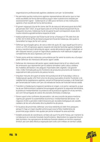 70PÀG.
organitzacions professionals agràries catalanes com per la Generalitat.
•• No permetre que les institucions agràries representatives del sector que no han
estat escollides de forma democràtica puguin rebre subvencions estatals per
assessorament agrari. Catalunya és un dels pocs territoris on les institucions
agràries s’han escollit de forma democràtica.
•• El govern espanyol s’ha de fer càrrec del 5% de reducció del pressupost de la PAC
pel període 2021-2027, el qual repercuteix en el Pla de Desenvolupament Rural.
D’aquests recursos, Catalunya ha de recuperar la part corresponent al pes de la
nostra indústria agroalimentària respecte el total.
•• Addicionalment el govern de l’Estat ha de tornar a finançar el 75% dels fons de
la PAC 2014-2020 al Pla de Desenvolupament Rural de Catalunya, des quals la
Generalitat ha hagut de fer-se’n càrrec.
•• Defensar que el pagès genuí, de cara a rebre els ajuts UE, sigui aquell que té com a
mínim un 25% d’ingressos agraris respecte els total de l’activitat agrària (treball de
la terra, transformació del producte agrari, venda del producte agrari i treball per un
altri d’aquest sector), ja que en l’agricultura catalana és molt habitual el pagès que
complementa els seus ingressos com a tal.
•• Tendir ponts amb les instàncies comunitàries per fer sentir la nostra veu a Europa i
poder defensar els interessos del sector agrari català.
•• Defensar els interessos del sector agrari català davant de la UE en relació amb
les amenaces que representen per la cabana ramadera i pels cultius catalans
les malalties del bestiar o les plagues importades dels vegetals. Cal garantir
més i millor l’entrada pels punts fronterers de productes provinents de l’exterior i
especialment dels provinents de països tercers.
•• Impulsar mesures de suport al sector de la producció de la fruita dolça i cítrics a
Catalunya per ajudar a fer front a la crisi de preus que pateix el sector fructícola i a la
viabilitat de les explotacions agràries, cercant el finançament europeu o de l’estat tant
per l’arrancada de fruiters com per a la retirada de l’excés de fruita del mercat català.
•• Transferir a Catalunya la inspecció sanitària en origen, o en ports i aeroports, ja que
ha de ser l’Administració catalana l’encarregada de garantir la seguretat alimentària,
la protecció mediambiental i la protecció de la producció agrària en el seu territori,
així com l’encarregada de cobrar els aranzels d’entrada a Catalunya.
•• Donar suport a les confraries de pescadors i als seus acords de pesca marítima
vigents per garantir la sostenibilitat econòmica i mediambiental del sector. Cal
negociar el dret a percebre indemnitzacions per aturades biològiques als vaixells
catalans de les arts afectades dins la plataforma de pesca.
•• En la pesca de proximitat, defensar una nova redistribució dels fons pesquers
perquè hi hagi un major equilibri amb la qual cosa la flota mediterrània de
proximitat pugui obtenir més ajudes per portar endavant la seva activitat.
•• Establir protocols de coordinació, similars als que hi ha amb França, per mantenir la
col·laboració en incendis forestals transfronterers. Mantindrem la capacitat d’acció
dels bombers i les agrupacions de defensa forestal catalans en territori espanyol
limítrof, així com dels efectius espanyols tant civils com militars en territori català.
 