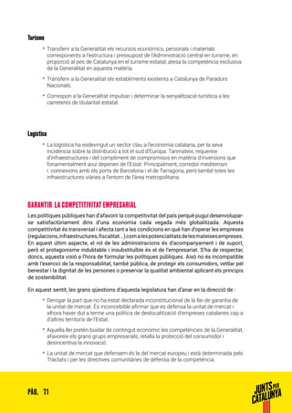 71PÀG.
Turisme
•• Transferir a la Generalitat els recursos econòmics, personals i materials
corresponents a l’estructura i pressupost de l’Administració central en turisme, en
proporció al pes de Catalunya en el turisme estatal, atesa la competència exclusiva
de la Generalitat en aquesta matèria.
•• Transferir a la Generalitat els establiments existents a Catalunya de Paradors
Nacionals.
•• Correspon a la Generalitat impulsar i determinar la senyalització turística a les
carreteres de titularitat estatal.
Logística
•• La logística ha esdevingut un sector clau a l’economia catalana, per la seva
incidència sobre la distribució a tot el sud d’Europa. Tanmateix, requereix
d’infraestructures i del compliment de compromisos en matèria d’inversions que
fonamentalment avui depenen de l’Estat. Principalment, corredor mediterrani
i connexions amb els ports de Barcelona i el de Tarragona, però també totes les
infraestructures viàries a l’entorn de l’àrea metropolitana.
GARANTIR LA COMPETITIVITAT EMPRESARIAL
Les polítiques públiques han d’afavorir la competitivitat del país perquè pugui desenvolupar-
se satisfactòriament dins d’una economia cada vegada més globalitzada. Aquesta
competitivitat és transversal i afecta tant a les condicions en què han d’operar les empreses
(regulacions,infraestructures,fiscalitat...)comalespotencialitatsdelesmateixesempreses.
En aquest últim aspecte, el rol de les administracions és d’acompanyament i de suport,
però el protagonisme indubtable i insubstituïble és el de l’empresariat. S’ha de respectar,
doncs, aquesta visió a l’hora de formular les polítiques públiques. Això no és incompatible
amb l’exercici de la responsabilitat, també pública, de protegir els consumidors, vetllar pel
benestar i la dignitat de les persones o preservar la qualitat ambiental aplicant els principis
de sostenibilitat.
En aquest sentit, les grans qüestions d’aquesta legislatura han d’anar en la direcció de :
•• Derogar la part que no ha estat declarada inconstitucional de la llei de garantia de
la unitat de mercat. És inconcebible afirmar que es defensa la unitat de mercat i
alhora haver dut a terme una política de deslocalització d’empreses catalanes cap a
d’altres territoris de l’Estat.
•• Aquella llei pretén buidar de contingut econòmic les competències de la Generalitat,
afavoreix els grans grups empresarials, retalla la protecció del consumidor i
desincentiva la innovació.
•• La unitat de mercat que defensem és la del mercat europeu i està determinada pels
Tractats i per les directives comunitàries de defensa de la competència.
 