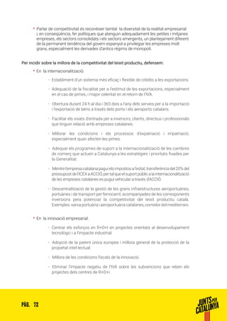 72PÀG.
•• Parlar de competitivitat és reconèixer també la diversitat de la realitat empresarial
i, en conseqüència, fer polítiques que atenguin adequadament les petites i mitjanes
empreses, els sectors consolidats i els sectors emergents, un plantejament diferent
de la permanent tendència del govern espanyol a privilegiar les empreses molt
grans, especialment les derivades d’antics règims de monopoli.
Per incidir sobre la millora de la competitivitat del teixit productiu, defensem:
•• En la internacionalització:
ȦȦ Establiment d’un sistema més eficaç i flexible de crèdits a les exportacions.
ȦȦ Adequació de la fiscalitat per a l’estímul de les exportacions, especialment
en el cas de pimes, i major celeritat en el retorn de l’IVA.
ȦȦ 	Obertura durant 24 h al dia i 365 dies a l’any dels serveis per a la importació
i l’exportació de béns a través dels ports i els aeroports catalans.
ȦȦ 	Facilitar els visats d’entrada per a inversors, clients, directius i professionals
que tinguin relació amb empreses catalanes.
ȦȦ 	Millorar les condicions i els processos d’expatriació i impatriació,
especialment quan afecten les pimes.
ȦȦ 	Adequar els programes de suport a la internacionalització de les cambres
de comerç que actuen a Catalunya a les estratègies i prioritats fixades per
la Generalitat.
ȦȦ 	Mentrel’empresacatalanapaguielsimpostosal’estat,transferènciadel20%del
pressupostdel’ICEXaACCIÓ,pertalqueelsuportpúblicalainternacionalització
de les empreses catalanes es pugui vehicular a través d’ACCIÓ.
ȦȦ 	Descentralització de la gestió de les grans infraestructures aeroportuàries,
portuàries i de transport per ferrocarril, acompanyades de les corresponents
inversions pera potenciar la competitivitat del teixit productiu català.
Exemples:xarxaportuàriaiaeroportuàriacatalanes,corredordelmediterrani.
•• En la innovació empresarial:
ȦȦ Centrar els esforços en R+D+I en projectes orientats al desenvolupament
tecnològic i a l’impacte industrial.
ȦȦ 	Adopció de la patent única europea i millora general de la protecció de la
propietat intel·lectual.
ȦȦ 	Millora de les condicions fiscals de la innovació.
ȦȦ 	Eliminar l’impacte negatiu de l’IVA sobre les subvencions que reben els
projectes dels centres de R+D+i.
 