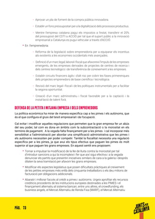 73PÀG.
ȦȦ Aprovar un pla de foment de la compra pública innovadora.
ȦȦ 	Establir un fons pressupostari per a la digitalització dels processos productius.
ȦȦ 	Mentre l’empresa catalana pagui els impostos a l’estat, transferir el 20%
del pressupost del CDTI a ACCIÓ per tal que el suport públic a la innovació
empresarial a Catalunya es pugui vehicular a través d’ACCIÓ.
•• En l’emprenedoria:
ȦȦ Reforma de la legislació sobre emprenedoria per a equiparar els incentius
als existents a les economies occidentals més avançades.
ȦȦ 	Definiciód’unmarclegal,laboralifiscalqueafavoreixil’impulsdelesempreses
emergents, de les empreses derivades de projectes de centres de recerca i
dels centres tecnològics i de transferència de coneixement a les empreses.
ȦȦ 	Establir circuits financers àgils i d’alt risc per cobrir les fases primerenques
dels projectes emprenedors de base científica i tecnològica.
ȦȦ 	Revisió del marc legal i fiscal i de les polítiques instrumentals per a facilitar
la segona oportunitat.
ȦȦ 	Creació d’un marc administratiu i fiscal favorable per a la captació i la
instal·lació de talent forà.
DEFENSA DE LA PETITA I MITJANA EMPRESA I DELS EMPRENEDORS
La política econòmica ha mirar de manera específica cap a les pimes i els autònoms, que
és el que configura el gruix del teixit empresarial i de l’ocupació.
Cal evitar i modificar aquelles regulacions que permeten que la gran empresa fer un abús
del seu poder, tal com es dona en àmbits com la subcontractació o la morositat en els
terminis de pagament. A la vegada falta finançament per a les pimes i cal incorporar més
sensibilitat a l’administració per abordar una simplificació administrativa que les pimes i
els autònoms necessiten per poder competir. També la fiscalitat necessita una regulació
específica per a les pimes, ja que avui els tipus efectius que paguen les pimes és molt
superior al que paguen les grans empreses. En aquest sentit ens proposem:
•• Tornar a impulsar la modificació de la llei de lluita contra la morositat per tal
d’introduir sancions a qui la incompleixi i fer que així sigui efectiva i a la vegada
denunciar els partits que presentin iniciatives similars de cara a la galeria i després
dilaten la seva tramitació per afavorir les grans empreses.
•• Modificar els aspectes legislatius que posen dificultats pràctiques al creixement
de les petites empreses més enllà dels cinquanta treballadors o els deu milions de
facturació per obligacions addicionals.
•• Abaratir i millorar l’accés al crèdit a pimes i autònoms. Urgeix aprofitar els recursos
crediticis procedents de les institucions europees destinades a les PIMES i el
finançament alternatiu al sistema bancari, entre uns altres, el crowdfunding, els
business angels, el Mercat Alternatiu de Renda Fixa (MARF), el Mercat Alternatiu
 