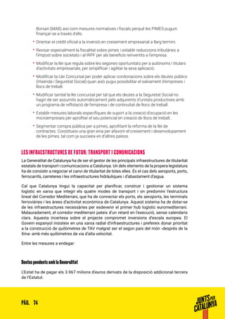 74PÀG.
Borsari (MAB) així com mesures normatives i fiscals perquè les PIMES puguin
finançar-se a través d’ells.
•• Orientar el crèdit oficial a la inversió en creixement empresarial a llarg termini.
•• Revisar especialment la fiscalitat sobre pimes i establir reduccions tributàries a
l’impost sobre societats i al IRPF per als beneficis reinvertits a l’empresa.
•• Modificar la llei que regula sobre les segones oportunitats per a autònoms i titulars
d’activitats empresarials, per simplificar i agilitar la seva aplicació.
•• Modificar la Llei Concursal per poder aplicar condonacions sobre els deutes públics
(Hisenda i Seguretat Social) quan això pugui possibilitar el salvament d’empreses i
llocs de treball.
•• Modificar també la llei concursal per tal que els deutes a la Seguretat Social no
hagin de ser assumits automàticament pels adquirents d’unitats productives amb
un programa de reflotació de l’empresa i de continuïtat de llocs de treball.
•• Establir mesures laborals específiques de suport a la creació d’ocupació en les
microempreses per aprofitar el seu potencial en creació de llocs de treball.. 
•• Segmentar compra pública per a pimes, aprofitant la reforma de la llei de
contractes. Constitueix una gran eina per afavorir el creixement i desenvolupament
de les pimes, tal com ja succeeix en d’altres països.
LES INFRAESTRUCTURES DE FUTUR: TRANSPORT I COMUNICACIONS
La Generalitat de Catalunya ha de ser el gestor de les principals infraestructures de titularitat
estatals de transport i comunicacions a Catalunya. Un dels elements de la propera legislatura
ha de consistir a negociar el canvi de titularitat de totes elles. És el cas dels aeroports, ports,
ferrocarrils, carreteres i les infraestructures hidràuliques i d’abastament d’aigua.
Cal que Catalunya tingui la capacitat per planificar, construir i gestionar un sistema
logístic en xarxa que integri els quatre modes de transport i on predomini l’estructura
lineal del Corredor Mediterrani, que ha de connectar els ports, els aeroports, les terminals
ferroviàries i les àrees d’activitat econòmica de Catalunya. Aquest sistema ha de dotar-se
de les infraestructures necessàries per esdevenir el primer hub logístic euromediterrani.
Malauradament, el corredor mediterrani pateix d’un retard en l’execució, sense calendaris
clars. Aquesta incertesa sobre el projecte compromet inversions d’escala europea. El
Govern espanyol insisteix en una xarxa radial d’infraestructures i prefereix donar prioritat
a la construcció de quilòmetres de TAV malgrat ser el segon país del món -després de la
Xina- amb més quilòmetres de via d’alta velocitat.
Entre les mesures a endegar:
Deutes pendents amb la Generalitat
L’Estat ha de pagar els 3.967 milions d’euros derivats de la disposició addicional tercera
de l’Estatut.
 